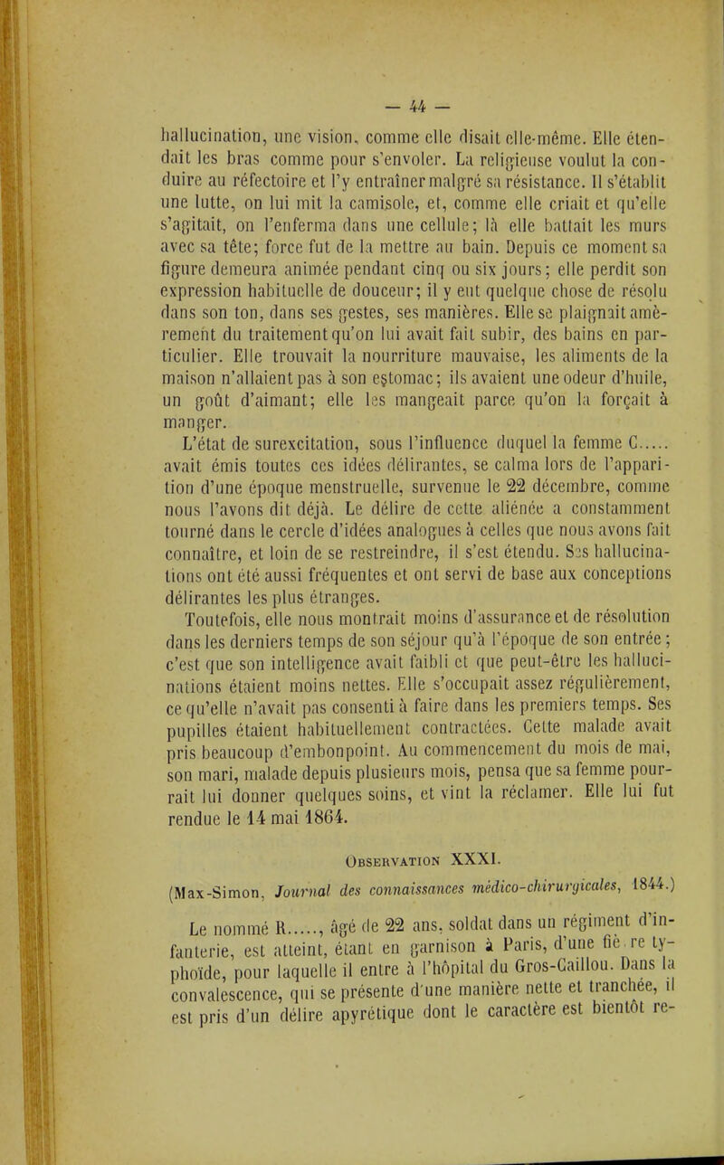 hallucination, une vision, comme elle rlisail elle-même. Elle éten- dait les bras comme pour s'envoler. La reli^yieiise voulut la con- duire au réfectoire et l'y entraîner malgré sa résistance. Il s'établit une lutte, on lui mit la camisole, et, comme elle criait et qu'elle s'ag^itait, on l'enferma dans une cellule; là elle battait les murs avec sa tête; force fut de la mettre au bain. Depuis ce moment sa figure demeura animée pendant cinq ou six jours; elle perdit son expression habituelle de douceur; il y eut quelque chose de résolu dans son ton, dans ses {jestes, ses manières. Elle se plaij^n^it amè- rement du traitement qu'on lui avait fait subir, des bains en par- ticulier. Elle trouvait la nourriture mauvaise, les aliments de la maison n'allaient pas à son eçtomac; ils avaient une odeur d'huile, un Qoûl d'aimant; elle les mangeait parce qu'on la forçait à manger. L'état de surexcitation, sous l'influence duquel la femme G avait émis toutes ces idées délirantes, se calma lors de l'appari- tion d'une époque menstruelle, survenue le 22 décembre, comme nous l'avons dit déjà. Le délire de cette aliénée a constamment tourné dans le cercle d'idées analogues à celles que nous avons fait connaître, et loin de se restreindre, il s'est étendu. S3S hallucina- tions ont été aussi fréquentes et ont servi de base aux conceptions délirantes les plus étranges. Toutefois, elle nous montrait moins d'assurance et de résolution dans les derniers temps de son séjour qu'à l'époque de son entrée ; c'est que son intelligence avait faibli et que peut-être les halluci- nations étaient moins nettes. Elle s'occupait assez régulièrement, ce qu'elle n'avait pas consenti à faire dans les premiers temps. Ses pupilles étaient habituellement contractées. Cette malade avait pris beaucoup d'embonpoint. Au commencement du mois de mai, son mari, malade depuis plusieurs mois, pensa que sa femme pour- rait lui donner quelques soins, et vint la réclamer. Elle lui fut rendue le 14 mai 1864. Observation XXXI. (Max-Simon, Journal des connaissances médico-chirurgicales, 1844.) Le nommé R , âgé de 22 ans, soldat dans un régiment d'in- fanterie, est atteint, étant en garnison à Paris, d'une fiè.re ty- phoïde, pour laquelle il entre à l'hôpital du Gros-Gaillou. Dans la convalescence, qui se présente d'une manière nette et tranchée, il est pris d'un délire apyrétique dont le caractère est bientôt re-