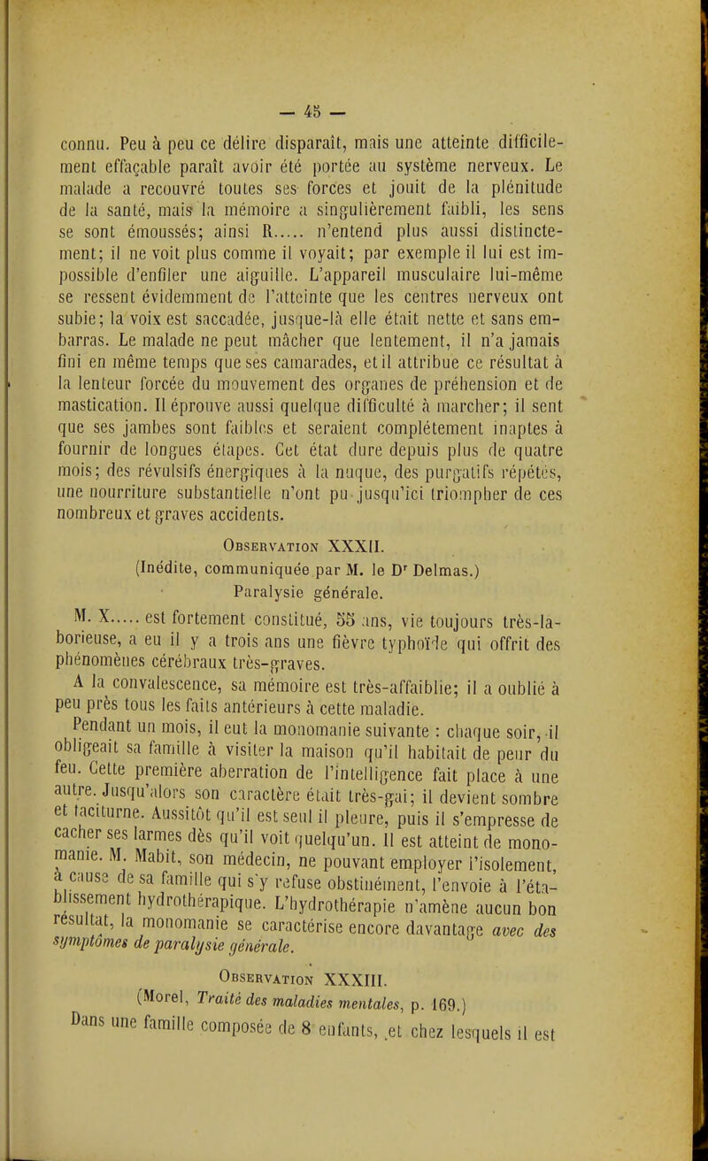 connu. Peu à peu ce délire disparaît, niais une atteinte difficile- ment effaçable paraît avoir été portée au système nerveux. Le malade a recouvré toutes ses forces et jouit de la plénitude de la santé, mais la mémoire a singulièrement faibli, les sens se sont émoussés; ainsi R n'entend plus aussi distincte- ment; il ne voit plus comme il voyait; par exemple il lui est ira- possible d'enfiler une aiguille. L'appareil musculaire lui-même se ressent évidemment de l'atteinte que les centres nerveux ont subie; la voix est saccadée, jusque-là elle était nette et sans em- barras. Le malade ne peut mcâcher que lentement, il n'a jamais fini en même temps que ses camarades, et il attribue ce résultat à la lenteur forcée du mouvement des organes de préhension et de mastication. Il éprouve aussi quelque difficulté à marcher; il sent que ses jambes sont faibles et seraient complètement inaptes à fournir de longues étapes. Cet état dure depuis plus de quatre mois; des révulsifs énergiques à la nuque, des purgatifs répétés, une nourriture substantielle n'ont pu jusqu'ici triompher de ces nombreux et graves accidents. Observation XXXII. (Inédite, communiquée par M. le D' Delmas.) Paralysie générale. X est fortement constitué, 55 ans, vie toujours très-la- borieuse, a eu il y a trois ans une fièvre typhoïde qui offrit des phénomènes cérébraux très-graves. A la convalescence, sa mémoire est très-affaiblie; il a oublié à peu près tous les faits antérieurs à cette maladie. Pendant un mois, il eut la monomanie suivante : chaque soir, il obligeait sa famille à visiter la maison qu'il habitait de peur du feu. Cette première aberration de l'intelligence fait place à une autre. Jusqu'alors son caractère était très-gai; il devient sombre et taciturne. Aussitôt qu'il est seul il pleure, puis il s'empresse de cacher ses larmes dès qu'il voit quelqu'un. Il est atteint de mono- raanie. M. Mabit, son médecin, ne pouvant employer l'isolement à cause de sa famille qui sy refuse obstinément, l'envoie à l'éta- bhssement hydrothérapique. L'hydrothérapie n'amène aucun bon résultat, la monomanie se caractérise encore davantage avec des symptômes de paralysie générale. Observation XXXIII. (Morel, Traité des maladies mentales, p. 169.) Dans une famille composée de 8 enfants, et chez lesquels il est