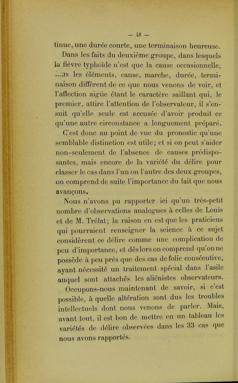 tinue, une durée courte, une terminaison heureuse. Dans les faits du deuxième g-roupe, dans lesquels la fièvre typhoïde n'est que la cause occasionnelle, ^w3s les éléments, cause, marche, durée, termi- naison diffèrent de ce que noiis venons de voir, et l'affection aigûe étant le caractère saillant qui, le premier, attire l'attention de l'observateur, il s'en- suit qu'elle seule est accusée d'avoir produit ce qu'une autre circonstance a long-uement préparé. C'est donc au point de vue du pronostic qu'une semblable distinction est utile; et si on peut s'aider non-seulement de l'absence de causes prédispo- santes, mais encore de la variété du délire pour classer le cas dans l'un ou l'autre des deux g-roupes, on comprend de suite l'importance du fait que nous avançons. Nous n'avons pu rapporter ici qu'un très-petit nombre d'observations analog-ues à celles de Louis et de M. Trélat; la raison en est que les praticiens qui pourraient renseig-ner la science à ce sujet considèrent ce déhre comme une complication de peu d'importance, et dèslors on comprend qu'on ne possède à peu près que des cas de folie consécutive, ayant nécessité un traitement spécial dans l'asile auquel sont attachés les aliénistes observateurs. Occupons-nous maintenant de savoir, si c'est possible, à quelle altération sont dus les troubles intellectuels dont nous venons de parler. Mais, avant tout, il est bon de mettre en un tableau les variétés de délire observées dans les 33 cas que nous avons rapportés.