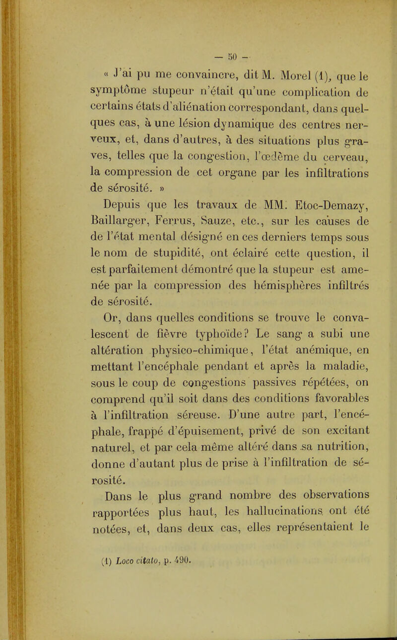 — 80 - « J'ai pu me convaincre, dit M. Morel (1), que le symptôme stupeur n'était qu'une complication de certains états d'aliénation correspondant, dans quel- ques cas, à une lésion dynamique des centres ner- veux, et, dans d'autres, à des situations plus gra- ves, telles que la cong^estiou, l'œdème du cerveau, la compression de cet org-ane par les infiltrations de sérosité. » Depuis que les travaux de MM: Etoc-Demazy, Baillarg^er, Ferrus, Sauze, etc., sur les causes de de l'état mental désig'né en ces derniers temps sous le nom de stupidité, ont éclairé cette question, il est parfaitement démontré que la stupeur est ame- née par la compression des hémisphères infiltrés de sérosité. Or, dans quelles conditions se trouve le conva- lescent de fièvre typhoïde? Le sang* a subi une altération physico-chimique, l'état anémique, en mettant l'encéphale pendant et après la maladie, sous le coup de cong-estions passives répétées, on comprend qu'il soit dans des conditions favorables à l'infiltration séreuse. D'une autre part, l'encé- phale, frapiDé d'épuisement, privé de son excitant naturel, et par cela même altéré dans sa nutrition, donne d'autant plus de prise à l'infiltration de sé- rosité. Dans le plus g-rand nombre des observations rapportées plus haut, les hallucinations ont été notées, et, dans deux cas, elles représentaient le