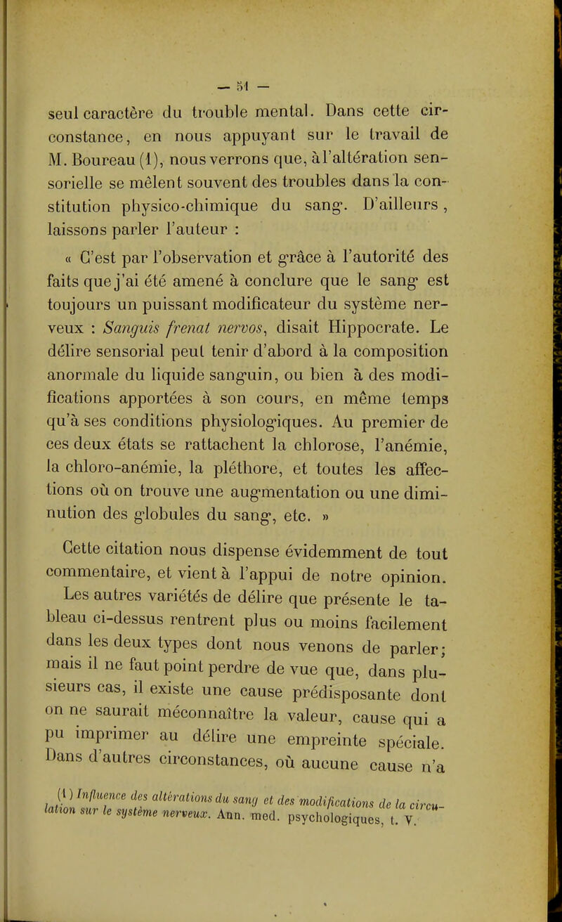 seul caractère du trouble mental. Dans cette cir- constance, en nous appuyant sur le travail de M. Boureau (1), nous verrons que, àl'altération sen- sorielle se mêlent souvent des troubles dans la con- stitution physico-chimique du sang. D'ailleurs, laissons parler l'auteur : a C'est par l'observation et g-râce à l'autorité des faits que j'ai été amené à conclure que le sang* est toujours un puissant modificateur du système ner- veux : Sanguis frenat nervos^ disait Hippocrate. Le délire sensorial peut tenir d'abord à la composition anormale du liquide sang*uin, ou bien à des modi- fications apportées à son cours, en même temps qu'à ses conditions physiolog-iques. Au premier de ces deux états se rattachent la chlorose, l'anémie, la chloro-anémie, la pléthore, et toutes les affec- tions où on trouve une aug-mentation ou une dimi- nution des g-lobules du sang, etc. » Cette citation nous dispense évidemment de tout commentaire, et vient à l'appui de notre opinion. Les autres variétés de délire que présente le ta- bleau ci-dessus rentrent plus ou moins facilement dans les deux types dont nous venons de parler; mais il ne faut point perdre de vue que, dans plu- sieurs cas, il existe une cause prédisposante dont on ne saurait méconnaître la valeur, cause qui a pu imprimer au délire une empreinte spéciale. Dans d'autres circonstances, où aucune cause n'a {^)Jn{lnmce des altérations du sang et des modifications de la circu-
