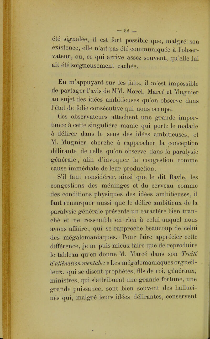 — 5-2 — été sig^nalée, il est fort possible que, malgré son existence, elle n'ait pas été communiquée à l'obser- vateur, ou, ce qui arrive assez souvent, qu'elle lui ait été soig-neusement cachée. En m'appuyant sur les faits, II m'est impossible de partag-er l'avis de MM. Morel, Marcé et Mug-nier au sujet des idées ambitieuses qu'on observe dans l'état de folie consécutive qui nous occupe. Ces observateurs attachent une g'rande impor- tance à cette sing'uhère manie qui porte le malade à délirer dans le sens des idées ambitieuses, el M. Mug'nier cherche à rapprocher la conception délirante de celle qu'on observe dans la paralysie g'énérale, afin d'invoquer la cong-estion comme cause immédiate de leur production. S'il faut considérer, ainsi que le dit Bayle, les cong-estions des méning-es et du cerveau comme des conditions physiques des idées ambitieuses, il faut remarquer aussi que le délire ambitieux de la paralysie g'énérale présente un caractère bien tran- ché et ne ressemble en rien à celui auquel nous avons affaire, qui se rapproche beaucoup de celui des még-alomaniaques. Pour faire apprécier cette différence, je ne puis mieux faire que de reproduire le tableau qu'en donne M. Marcé dans son Traité d'aliénation mentale : « Les még-alomaniaques org-ueil- leux, qui se disent prophètes, fils de roi, g^énéraux, ministres, qui s'attribuent une grande fortune, une g'rande puissance, sont bien souvent des halluci- nés qui, malg-ré leurs idées délirantes, conservent