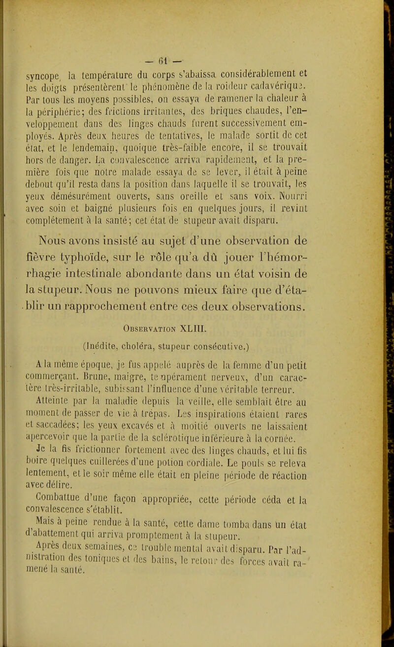 syncope, la température du corps s'abaissa considérablement et les doigts présentèrent le phénomène de la roideiir cadavériqu3. Par tous les moyens possibles, on essaya de ramener la chaleur à la périphérie; des frictions irritantes, des briques chaudes, l'en- veloppement dans des linges chauds furent successivement em- ployés. Après deux heures de tentatives, le malade sortit de cet élat, et le lendemain, quoique très-faible encoi'e, il se trouvait hors de danger. La convalescence arriva rapidement, et la pre- mière fois que notre malade essaya de se lever, il était à peine debout qu'il resta dans la position dans laquelle il se trouvait, les yeux démésurément ouverts, sans oreille et sans voix. Nourri avec soin et baigné plusieurs fois en quelques jours, il revint complètement à la santé; cet état de stupeur avait disparu. Nous avons insisté au sujet d'une observation de fièvre typhoïde, sur le rôle qu'a dû jouer l'hémor- rhag'ie intestinale abondante dans un état voisin de la stupeur. Nous ne pouvons mieux faire que d'éta- blir un rapprochement entre ces deux observations. Observation XLIII. (Inédite, choléra, stupeur consécutive.) A la même époque, je fus appelé auprès de la femme d'un petit commerçant. Brune, maigre, te npéraraent nerveux, d'un carac- tère Irès-irritable, subissant l'influence d'une véritable terreur. Atteinte par la maladie depuis la veille, elle semblait être au moment de passer de vie à trépas. Les inspirations étaient rares et saccadées; les yeux excavés et à moitié ouverts ne laissaient apercevoir (|ue la partie de la sclérotique inférieure à la cornée. Je la fis frictionner fortement avec des linges chauds, et lui fis boire quelques cuillerées d'une potion cordiale. Le pouls se releva lentement, et le soir même elle était en pleine période de réaction avec délire. Combattue d'une façon appropriée, cette période céda et la convalescence s'établit. ^ Mais à peine rendue à la santé, celte dame tomba dans un état d'abattement qui arriva promplcment à la stupeur. Après deux semaines, ce trouble mental avait disparu. Par l'ad- nistratuju des toniques et des bains, le retour des forces avait ra- mené la santé.