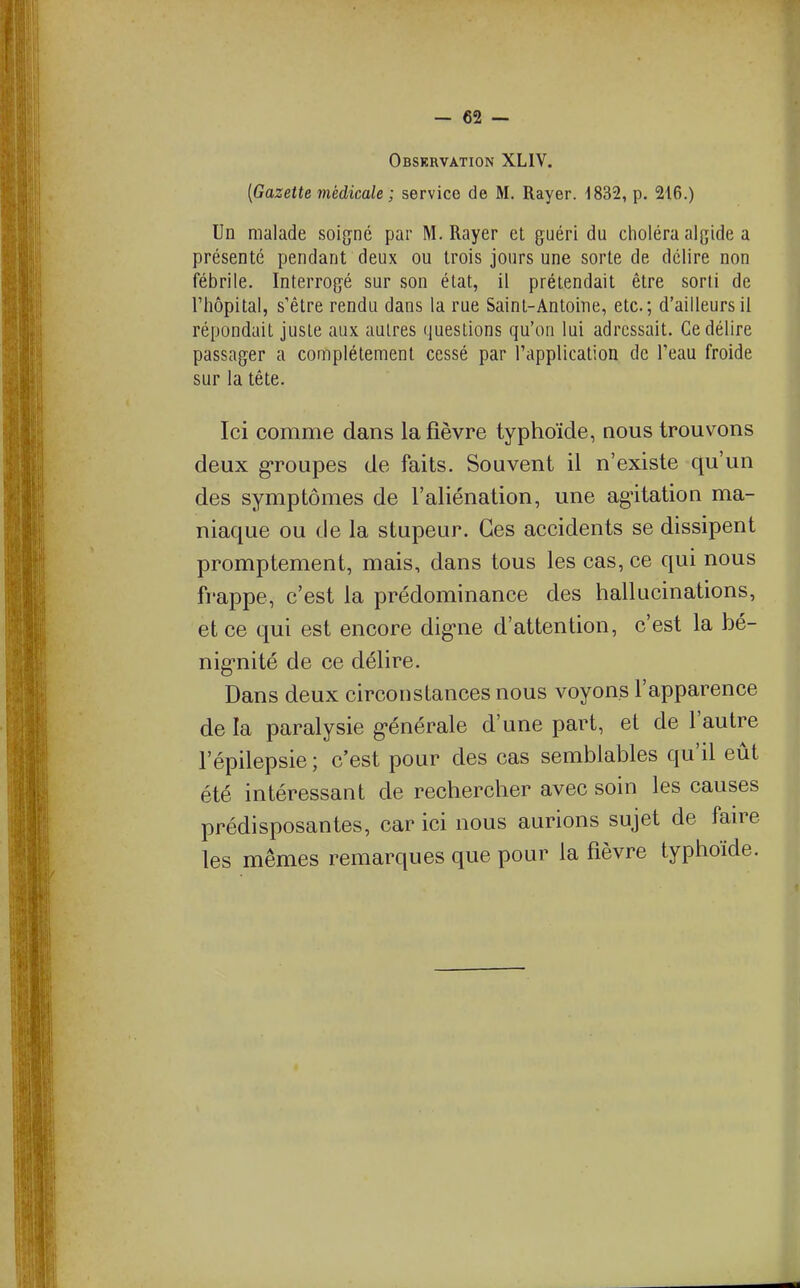 Observation XLIV. [Gazette médicale ; service de M. Rayer. 1832, p. 216.) Un malade soigné par M. Rayer el guéri du choléra algide a présenté pendant deux ou trois jours une sorte de délire non fébrile. Interrogé sur son état, il prétendait être sorti de l'hôpital, s'être rendu dans la rue Saint-Antoine, etc.; d'ailleurs il répondait juste aux aulres questions qu'on lui adressait. Ce délire passager a complètement cessé par l'application de l'eau froide sur la tête. Ici comme dans la fièvre typhoïde, nous trouvons deux groupes de faits. Souvent il n'existe qu'un des symptômes de l'aliénation, une ag'itation ma- niaque ou de la stupeur. Ces accidents se dissipent promptement, mais, dans tous les cas, ce qui nous frappe, c'est la prédominance des hallucinations, et ce qui est encore dig-ne d'attention, c'est la hé- nig-nité de ce délire. Dans deux circonstances nous voyons l'apparence de la paralysie g-énérale d'une part, et de l'autre l'épilepsie ; c'est pour des cas semblables qu'il eût été intéressant de rechercher avec soin les causes prédisposantes, car ici nous aurions sujet de fan^e les mêmes remarques que pour la fièvre typhoïde.