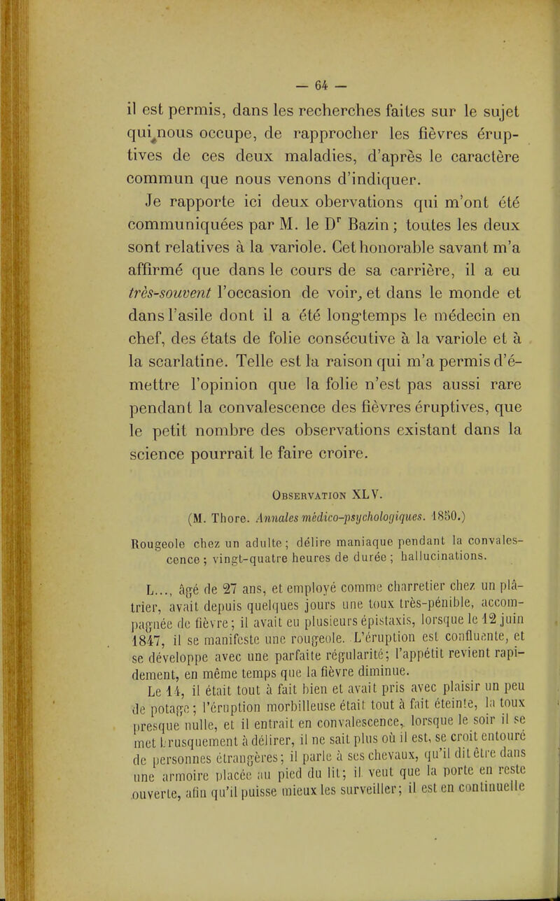 il est permis, dans les recherches faites sur le sujet qui^nous occupe, de rapprocher les fièvres érup- tives de ces deux maladies, d'après le caractère commun que nous venons d'indiquer. Je rapporte ici deux obervations qui m'ont été communiquées par M. le D Bazin ; toutes les deux sont relatives à la variole. Cet honorable savant m'a affirmé que dans le cours de sa carrière, il a eu très-souvent l'occasion de voir^ et dans le monde et dans l'asile dont il a été long-temps le médecin en chef, des états de folie consécutive à la variole et à la scarlatine. Telle est la raison qui m'a permis d'é- mettre l'opinion que la folie n'est pas aussi rare pendant la convalescence des fièvres éruptives, que le petit nombre des observations existant dans la science pourrait le faire croire. Observation XLV. (M. Thore. Annales médico-psychologiques. 1850.) Rougeole chez un adulte; délire maniaque pendant la convales- cence ; vingt-quatre heures de durée ; hallucinations. L..., â^é fie 27 ans, et employé comme charretier chez un plâ- trier, avait depuis quelques jours une toux très-pénible, accom- pagnée de fièvre ; il avait eu plusieurs épistaxis, lorsque le 12 juin 1847, il se manifeste une roufyeole. L'éruption est confluante, et se développe avec une parfaite régularité; l'appétit revient rapi- dement, en même temps que la fièvre diminue. Le 14, il était tout à fait bien et avait pris avec plaisir un peu de potafïc ; l'éruption morbilleuse était tout à fait éteinte, la toux presque nulle, et il entrait en convalescence,, lorsque le soir il se met l.rusquement à délirer, il ne sait plus où il est, se croit cntonrc de personnes étrangères; il parle à ses chevaux, qu'il dit être dans une armoire placée au pied du lit; il. veut que la porte en reste ouverte, afin qu'il puisse mieux les surveiller; il est en continuelle