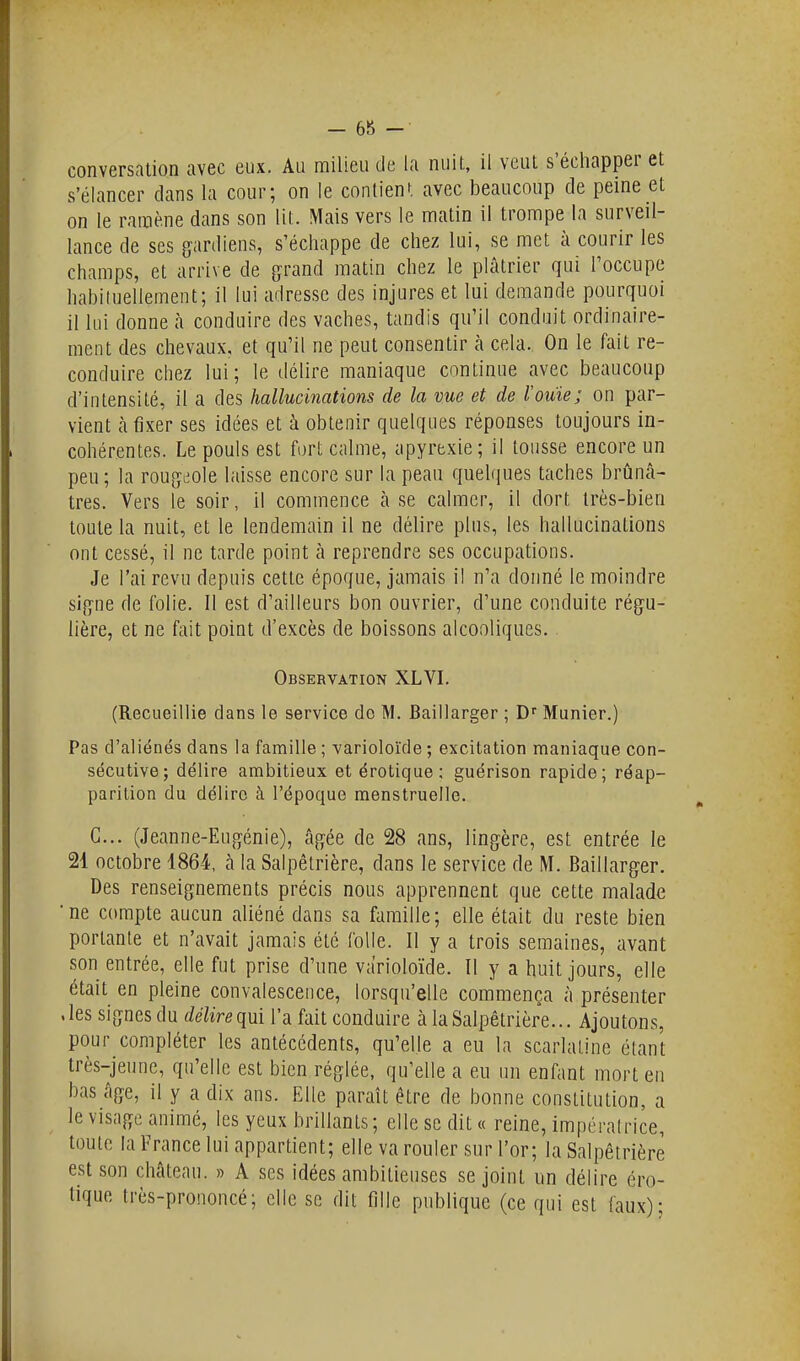 conversation avec eux. Au milieu de la nuit, il veut s'échapper et s'élancer dans la cour; on le conlienf. avec beaucoup de peine et on le ramène dans son lit. Mais vers le matin il trompe la surveil- lance de ses gardiens, s'échappe de chez lui, se met à courir les champs, et arrive de grand matin chez le plâtrier qui l'occupe habiluellement; il lui adresse des injures et lui demande pourquoi il lui donne à conduire des vaches, tandis qu'il conduit ordinaire- ment des chevaux, et qu'il ne peut consentir cà cela. On le fait re- conduire chez lui; le délire maniaque continue avec beaucoup d'intensité, il a des hallucinations de la vue et de l'ouïe; on par- vient à fixer ses idées et à obtenir quelques réponses toujours in- cohérentes. Le pouls est fort calme, apyrexie; il tousse encore un peu; la rougeole laisse encore sur la peau quelques taches brunâ- tres. Vers le soir, il commence cà se calmer, il dort très-bien toute la nuit, et le lendemain il ne délire plus, les hallucinations ont cessé, il ne tarde point à reprendre ses occupations. Je l'ai revu depuis cette époque, jamais il n'a donné le moindre signe de folie. Il est d'ailleurs bon ouvrier, d'une conduite régu- lière, et ne fait point d'excès de boissons alcooliques. Observation XLVI. (Recueillie dans le service do M. Baillarger ; Munier.) Pas d'aliénés dans la famille; varioloïde; excitation maniaque con- sécutive; délire ambitieux etérotique; guérison rapide; réap- parition du délire à l'époque menstruelle. G... (Jeanne-Eugénie), âgée de 28 ans, lingère, est entrée le 21 octobre 4864, cà la Salpêtrière, dans le service de M. Baillarger. Des renseignements précis nous apprennent que cette makade ne compte eiucun îiliéné dans sa famille; elle étcait du reste bien portante et n'avait jamais été folle. Il y a trois semaines, avant son entrée, elle fut prise d'une varioloïde. Il y a huit jours, elle était en pleine convalescence, lorsqu'elle commença à présenter .les signes du délire qui l'a fait conduire cà la Salpêtrière... Ajoutons, pour compléter les antécédents, qu'elle a eu la scarlatine étant très-jeune, qu'elle est bien réglée, qu'elle a eu un enfant mort en bas âge, il y a dix ans. Elle paraît être de bonne constitution, a le visage animé, les yeux brillants; elle se dit « reine, impératrice, toute la France lui appartient; elle va rouler sur l'or; la Salpêtrière est son château. » A ses idées ambitieuses se joint un délire éro- tique très-prononcé; elle se dit fille publique (ce qui est fciux);
