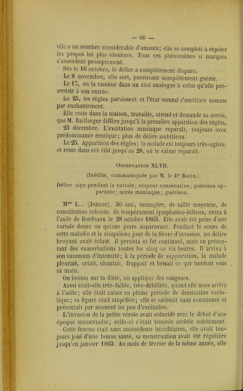 elle a un nombre considérable d'amanls; elle se complail à répeter les propos les plus obscènes. Tous ces phénomènes si marqués s'amendent promptement. Dès le 16 octobre, le délire a complètement disparu. Le 8 novembre, elle sort, paraissant complètement guérie. Le 17, on la ramène dans un état analogue à celui qu'elle pré-' sentait à son entrée. Le 25, les règles paraissent et l'état mental s'améliore comme par enchantement. Elle reste dans la maison, travaille, attend et demande sa sortie, que M. Baillarger diffère jusqu'à la première apparition des règles, 23 décembre. L'excitation maniaque reparaît, toujours avec prédominance érotique; plus de délire ambitieux. Le 25. Apparition des règles ; la malade est toujours très-agitée, et reste dans cet état jusqu'au 28, où le calme reparaît. Observation XLVII. (Inédite, communiquée par M. le D' Bazin.) Délire aigu pendant la variole; stupeur consécutive ; guérison ap- parente; accès maniaque; guérison. M* L... (Jeanne), 30 ans, ménap,ère, de taille moyenne, de constitution robuste, de tempérament lymphatico-bilieux, entra à l'asile de 13ordeaux le 28 octobre 1863. Elle avait été prise d'une variole douze ou quinze jours auparavant. Pendant le cours de cette maladie et le cinquième jour de la fièvre d'invasion, un délire bruyant avait éclaté. Il persista et fut continuel, mais en présen- tant des exacerbalions toutes les cinq ou six heures. Il arriva à son summum d'intensité; à la période de suppuration, la malade pleurait, criait, chantait, frappait et brisait ce qui tombait sous sa main. On insista sur la diète, on appliqua des sangsues. Aussi était-elle très-faible, très-débilitée, quand elle nous arriva à l'asile ; elle était calme en pleine période de dessicalion vario- lique; sa figure était stupéfiée; elle se salissait sans conscience et présentait par moment un peu d'excitation. L'invasion de la petite vérole avait coïncidé avec le début d'une époque menstruelle; celle-ci s'était trouvée arrêtée subitement. Celte femme était sans antécédents héréditaires, elle avait tou- jours joui d'une bonne santé, sa menstruation avait été régulière jusqu'en janvier 1863. Au mois de février de la même année, elle