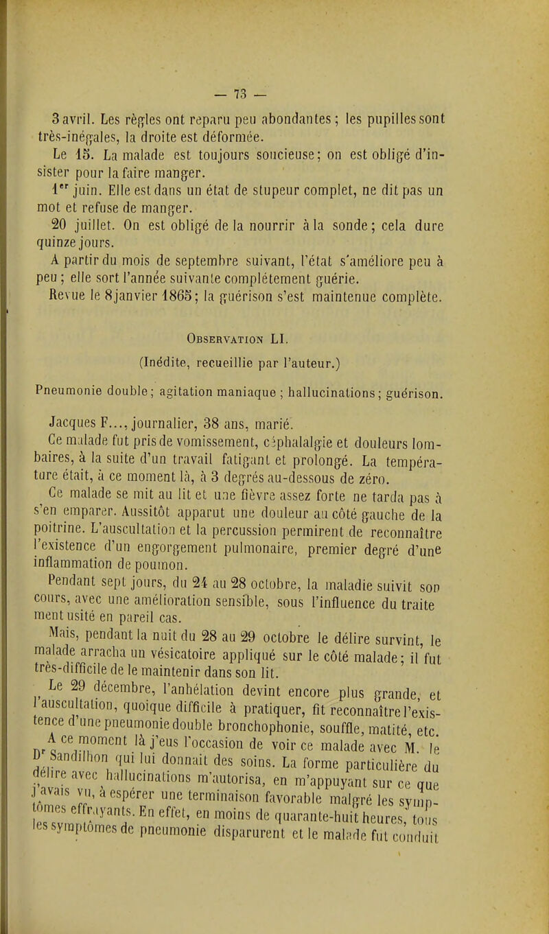 3 avril. Les rèf»-les ont reparu peu abondantes ; les pupilles sont très-iné{]:ales, la droite est déformée. Le 15. La malade est toujours soucieuse; on est oblig^é d'in- sister pour la faire manger. 1 juin. Elle est dans un état de stupeur complet, ne dit pas un mot et refuse de manger. 20 juillet. On est obligé delà nourrir à la sonde; cela dure quinze jours. A partir du mois de septembre suivant, l'état s'améliore peu à peu ; elle sort l'année suivante complètement guérie. Revue le 8janvier 1865; la guérison s'est maintenue complète. Observation LI. (Inédite, recueillie par l'auteur.) Pneumonie double; agitation maniaque ; hallucinations; guërison. Jacques F..., journalier, 38 ans, marié. Ce malade fut pris de vomissement, cîphalalgie et douleurs lom- baires, à la suite d'un travail fatigant et prolongé. La tempéra- ture était, à ce moment là, h 3 degrés au-dessous de zéro. Ce malade se mit au lit et une fièvre assez forte ne tarda pas à s'en emparer. Aussitôt apparut une douleur au côté gauche de la poitrine. L'auscultation et la percussion permirent de reconnaître l'existence d'un engorgement pulmonaire, premier degré d'une inflammation de poumon. Pendant sept jours, du 24 au 28 octobre, la maladie suivit son cours, avec une amélioration sensible, sous l'influence du traite ment usité en pareil cas. Mais, pendant la nuit du 28 au 29 octobre le délire survint, le malade arracha un vésicatoire appliqué sur le côté malade; il'fut tres-difficile de le maintenir dans son lit. Le 29 décembre, l'anhélation devint encore plus grande et auscultation, quoique difficile à pratiquer, fit reconnaître l'exis- tence d une pneumonie double bronchophonie, souffle, matité etc A ce moment là j'eus l'occasion de voir ce malade avec M lé D Sandilhon qui lui donnait des soins. La forme particulière du dehre avec hallucinations m'autorisa, en m'appuyant sur ce que S Jfn '''rf T f'-^vo'-^ble malgré les symp- '^^r^^^'f '''^ q^^arante-huit heures, tolîs les symptômes de pneumonie disparurent et le malade fut conduit