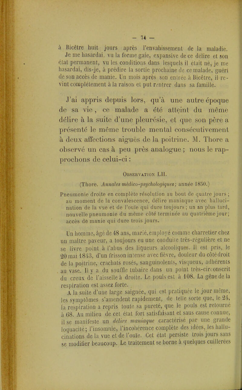 - 7+ — à Bicêlre huit jours après renvahissemeiit de la maladie. Je me hasardai, vu hi forme gaie, cxpunsive de ce délire et son clat permanent, vu les condilioiis dans lesquels il élait né, je me hasardai, dis-je, à prédire la sortie prochaine de ce malade, guéri de son accès de manie. Un mois après son entrée à Bicêtre, il re- vint complètement à la raison et put rc-nlrer dans sa famille. J'ai appris depuis lors, qu'à une autre époque de sa vie, ce malade a été atteint du même délire à la suite d'une pleurésie, et que son père a présenté le même trouble mental consécutivement à deux affections aig-uës de la poitrine. M. Thore a observé un cas à peu près analog'ue ; nous le rap- prochons de celui-ci : Observation LU. (Thore. Annales médico-josychologiqties; année 1850.) Pneumonie droite en complète résolution au bout de quatre jours ; au moment de la convalescence, délire maniaque avec halluci- nation de la vue et de l'ouïe qui dure toujours ; un an plus tard, nouvelle pneumonie du même côté terminée au quatrième jour; accès de manie qui dure trois jours. Un homme, âjjé de 48 ans, marié, employé comme charretier chez un maître paveur, a toujours eu une conduite très-régulière et ne se livre point à l'abus des liqueurs alcooliques. Il est pris, le 20 mai 1843, d'un frisson iniense avec fièvre, douleur du côtédroit de la poitrine, crachats rosés, sanguinolents, visiiueux, adhérents au vase. Il y a du souffle lubaire dans un point très-circonscrit du creux de l'aisselle à droite. Le pouls est à 108. La gêne de la respiration est assez forte. A la suite d'une large saignée, qui est pratiquée le jour même, les symptômes s'amendent rapidement, de telle sorte que, le 24, la respiration a repris toute sa pureté, que le pouls est retourné à 68. Au milieu de cet état fort satisfaisant et sans cause connue, il se manifeste un délire vianiaque caractérisé par une grande loquacité; l'insomnie, l'incohérence complète des idées, les hallu- cinations de la vue et de l'ouïe. Cet état persiste trois jours sans se modifier beaucoup. Le traitement se borne à «luehiues cuillerées