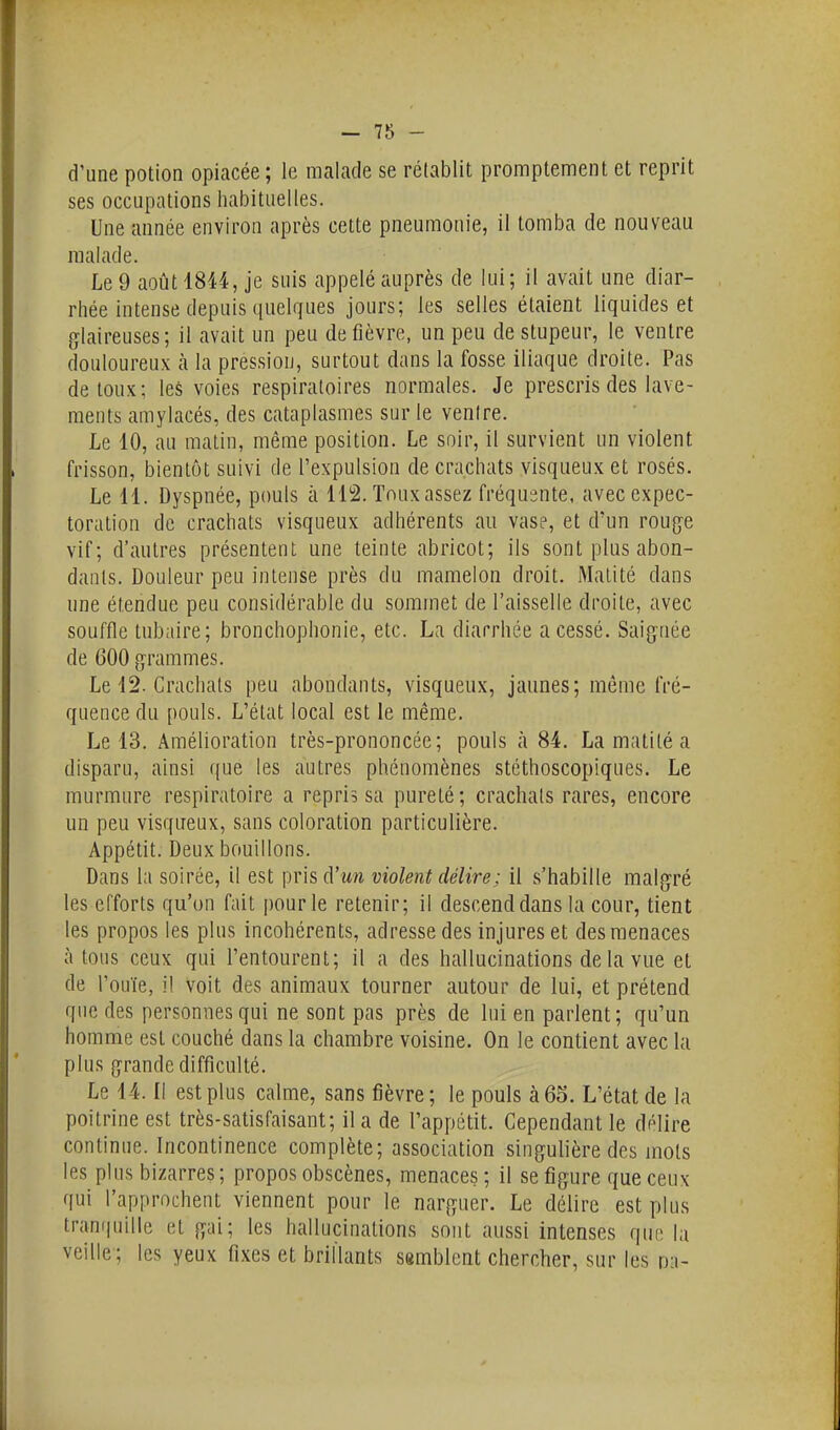 d'une potion opiacée; le malade se rétablit promptement et reprit ses occupations habituelles. Une année environ après cette pneumonie, il tomba de nouveau malade. Le 9 août 1844, je suis appelé auprès de lui; il avait une diar- rhée intense depuis quelques jours; les selles étaient liquides et glaireuses; il avait un peu de fièvre, un peu de stupeur, le ventre douloureux h la pression, surtout dans la fosse iliaque droite. Pas de toux; leS voies respiratoires normales. Je prescris des lave- ments amylacés, des cataplasmes sur le venire. Le 10, au matin, même position. Le soir, il survient un violent frisson, bientôt suivi de l'expulsion de crachats visqueux et rosés. Le 11. Dyspnée, pouls à 112. Touxassez fréquente, avec expec- toration de crachats visqueux adhérents au vase, et d'un roug-e vif; d'autres présentent une teinte abricot; ils sont plus abon- dants. Douleur peu intense près du mamelon droit. Matité dans une étendue peu considérable du sommet de l'aisselle droite, avec souffle tubaire; bronchophonie, etc. La diarrhée a cessé. Saignée de 600 grammes. Le 12. Crachats peu abondants, visqueux, jaunes; môme fré- quence du pouls. L'état local est le même. Le 13. Amélioration très-prononcée; pouls à 84. La matité a disparu, ainsi que les autres phénomènes stéthoscopiques. Le murmure respiratoire a repris sa pureté; crachats rares, encore un peu visqueux, sans coloration particulière. Appétit. Deux bouillons. Dans la soirée, il est prisd'mi violent délire ; il s'habille malgré les efforts qu'on fait pour le retenir; il descend dans la cour, tient les propos les plus incohérents, adresse des injures et des menaces à tous ceux qui l'entourent; il a des hallucinations delà vue et de l'ouïe, il voit des animaux tourner autour de lui, et prétend que des personnes qui ne sont pas près de lui en parlent; qu'un homme est couché dans la chambre voisine. On le contient avec la plus grande difficulté. Le 14. Il est plus calme, sans fièvre; le pouls à 65. L'état de la poitrine est très-satisfaisant; il a de l'appétit. Cependant le délire continue. Incontinence complète; association singulière des mots les plus bizarres; propos obscènes, menaces; il se figure que ceux qui l'approchent viennent pour le narguer. Le délire est plus tranquille et gai; les hallucinations sont aussi intenses que l;i veille; les yeux fixes et brillants ssmblent chercher, sur les m-