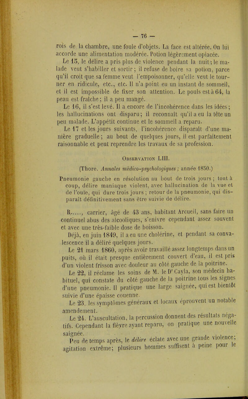rois de la chambre, une foule d'objets. La face est allérée. On lui accorde une alimentation modérée. Potion légèrement opiacée. Le 15, le délire a pris plus de violence pendant la nuit; le ma- lade veut s'habiller et sortir; il refuse de boire sa potion, parce qu'il croit que sa femme veut l'empoisonner, qu'elle veut le tour- ner en ridicule, etc., etc. Il n'a point eu un instant de sommeil, et il est impossible de fixer son attention. Le pouls esta 64, la peau est fraîche; il a peu mangé. Le 16, il s'est levé. Il a encore de l'incohérence dans les idées ; les hallucinations ont disparu; il reconnaît qu'il a eu la tête un peu malade. L'appétit continue et le sommeil a reparu. Le 17 et les jours suivants, l'incohérence disparaît d'une ma- nière graduelle; au bout de quelques jours, il est parfaitement raisonnable et peut reprendre les travaux de sa profession. Observation LUI. (Thore. Annales médico-psychologiques ; année 1850.) Pneumonie gauche en résolution au bout de trois jours ; tout à coup, délire maniaque violent, avec hallucination de la vue et de l'ouïe, qui dure trois jours ; retour de la pneumonie, qui dis- paraît définitivement sans être suivie de délire. R , carrier. Agé de 43 ans, habitant Arcueil, sans faire un continuel abus des alcooliques, s'enivre cependant assez souvent et avec une très-faible dose de boisson. Déjà, en juin 1849, il a eu une cholérine, et pendant sa conva- lescence il a déliré quelques jours. Le 21 mars 1860, après avoir travaillé assez longtemps dans un puits, où il était presque entièrement couvert d'eau, il est pris d'un violent frisson avec douleur au côté gauche de la poitrine. Le 22, il réclame les soins de M. leD^Cayla, son médecin ha- bituel, qui constate du côté gauche de la poitrine tous les signes d'une pneumonie. 11 pratique une large saignée, qm est bientôt suivie d'une épaisse couenne. Le 23, les symptômes généraux et locaux éprouvent un notable amendement. Le 24. L'auscultation, la percussion donnent des résultats néga- tifs. Cependant la fièvre ayant reparu, on pratique une nouvelle saignée. i • i Pou de temps après, le délire éclate avec une grande violence, agitation extrême; plusieurs hommes suffisent a peine pour le