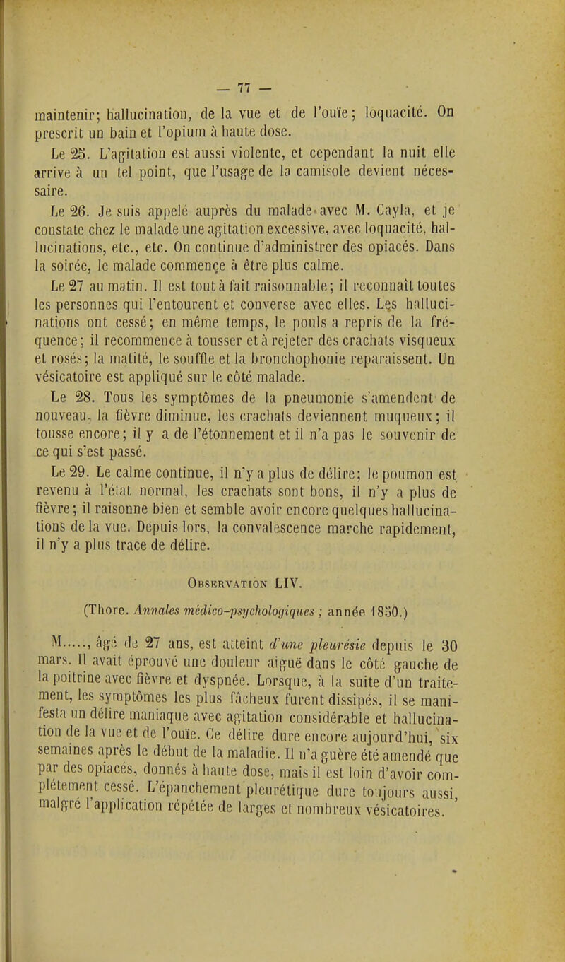 maintenir; hallucination, de la vue et de l'ouïe; loquacité. On prescrit un bain et l'opium à haute dose. Le 25. L'agitation est aussi violente, et cependant la nuit elle arrive à un tel point, que l'usage de la camiKole devient néces- saire. Le 26. Je suis appelé auprès du malade.avec M. Gayla, et je constate chez le malade une agitation excessive, avec loquacité, hal- lucinations, etc., etc. On continue d'administrer des opiacés. Dans la soirée, le malade com.mençe à être plus calme. Le 27 au matin. Il est tout à fait raisonnable; il reconnaît toutes les personnes qui l'entourent et converse avec elles. Lçs halluci- nations ont cessé; en même temps, le pouls a repris de la fré- quence; il recommence à tousser et à rejeter des crachats visqueux et rosés; la matité, le souffle et la bronchophonie reparaissent. Un vésicatoire est appliqué sur le côté malade. Le 28. Tous les symptômes de la pneumonie s'amendent' de nouveau, la fièvre diminue, les crachais deviennent muqueux; il tousse encore; il y a de l'étonnement et il n'a pas le souvenir de ce qui s'est passé. Le 29. Le calme continue, il n'y a plus de délire; le poumon est revenu à l'état normal, les crachats sont bons, il n'y a plus de fièvre; il raisonne bien et semble avoir encore quelques hallucina- tions de la vue. Depuis lors, la convalescence marche rapidement, il n'y a plus trace de délire. Observation LIV. (Thore. Annales médico-psychologiques ; année 1850.) i^I âgé de 27 ans, est atteint d'ime pleurésie depuis le 30 mars. Il avait éprouvé une douleur aiguë dans le côté gauche de la poitrine avec fièvre et dyspnée. Lorsque, à la suite d'un traite- ment, les symptômes les plus fâcheux furent dissipés, il se mani- festa un délire maniaque avec agitation considérable et hallucina- tion de la vue et de l'ouïe. Ce délire dure encore aujourd'hui, six semaines après le début de la maladie. Il n'a guère été amendé que par des opiacés, donnés à haute dose, mais il est loin d'avoir com- plètement cessé. L'épanchement pleurétique dure toujours aussi maigre l'application répétée de larges et nombreux vésicatoires. '