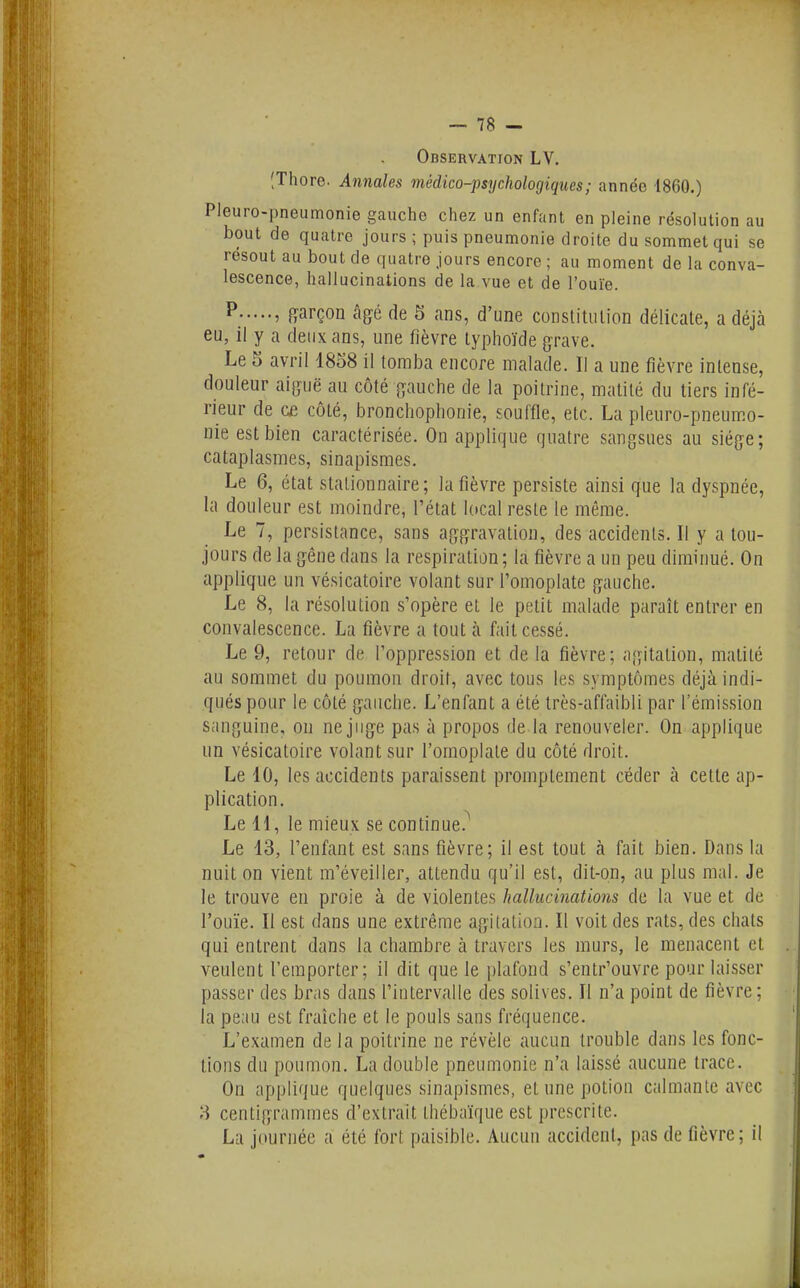 Observation LV. (Thore. Annales médico-psychologiques ; année 1860.) Pleuro-pneumonie gauche chez un enfant en pleine résolution au bout de quatre jours ; puis pneumonie droite du sommet qui se résout au bout de quatre jours encore ; au moment de la conva- lescence, hallucinations de la vue et de l'ouïe. ^ » garçon âgé de 5 ans, d'une constitulion délicate, a déjà eu, il y a deux ans, une fièvre typhoïde grave. Le 5 avril 1858 il tomba encore malade. Il a une fièvre intense, douleur aiguë au côté gauche de la poitrine, matilé du tiers infé- rieur de C£ côté, bronchophonie, souffle, etc. La pleuro-pneumo- nie est bien caractérisée. On applique quatre sangsues au siège; cataplasmes, sinapismes. Le 6, état stationnaire ; la fièvre persiste ainsi que la dyspnée, la douleur est moindre, l'état local reste le même. Le 7, persistance, sans aggravation, des accidents. Il y a tou- jours de la gêne dans la respiration ; la fièvre a un peu diminué. On applique un vésicatoire volant sur l'omoplate gauche. Le 8, la résolution s'opère et le petit malade paraît entrer en convalescence. La fièvre a tout à fait cessé. Le 9, retour de l'oppression et de la fièvre; agitation, matité au sommet du poumon droit, avec tous les symptômes déjà indi- qués pour le côté gauche. L'enfant a été très-affaibli par l'émission sanguine, on ne juge pas à propos de la renouveler. On applique un vésicatoire volant sur l'omoplate du côté droit. Le 10, les accidents paraissent promptement céder à cette ap- plication. Le U, le mieux se continue.^ Le 13, l'enfant est sans fièvre; il est tout à fait bien. Dans la nuit on vient m'éveiller, attendu qu'il est, dit-on, au plus mal. Je le trouve en proie à de violentes hallucinations de la vue et de l'ouïe. Il est dans une extrême agitation. Il voit des rats, des chats qui entrent dans la chambre à travers les murs, le menacent et veulent l'emporter; il dit que le plafond s'entr'ouvre pour laisser passer des bras dans l'intervalle des solives. Il n'a point de fièvre; la peau est fraîche et le pouls sans fréquence. L'examen de la poitrine ne révèle aucun trouble dans les fonc- tions du poumon. La double pneumonie n'a laissé aucune trace. On applique quelques sinapismes, et une potion calmante avec ?» centigrammes d'extrait thébaïque est prescrite. La journée a été fort paisible. Aucun accident, pas de fièvre; il