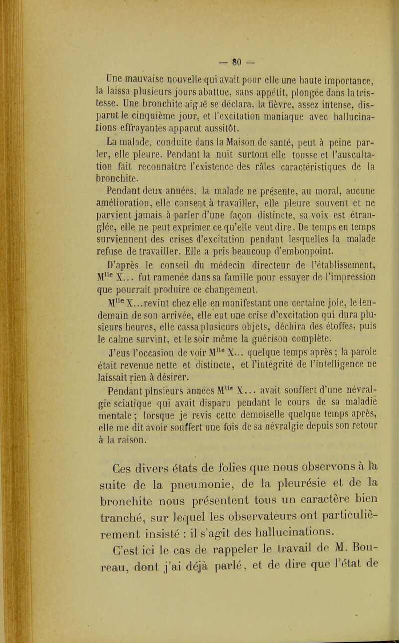 Une mauvaise nouvelle qui avait pour elle une haute importance, la laissa plusieurs jours abattue, sans appétit, plongée dans la tris- tesse. Une bronchite aiguë se déclara, la fièvre, assez intense, dis- parut le cinquième jour, et l'excitation maniaque avec hallucina- iions effrayantes apparut aussitôt. La malade, conduite dans la Maison de santé, peut à peine par- ler, elle pleure. Pendant la nuit surtout elle tousse et l'ausculta- tion fait reconnaître l'existence des râles caractéristiques de la bronchite. Pendant deux années, la malade ne présente, au moral, aucune amélioration, elle consent à travailler, elle pleure souvent et ne parvient jamais à parler d'une façon distincte, sa voix est étran- glée, elle ne peut exprimer ce qu'elle veut dire. De temps en temps surviennent des crises d'excitation pendant lesquelles la malade refuse de travailler. Elle a pris beaucoup d'embonpoint. D'après le conseil du médecin directeur de l'établissement, M^ X... fut ramenée dans sa famille pour essayer de l'impression que pourrait produire ce changement. M^ X...revint chez elle en manifestant une certaine joie, le len- demain de son arrivée, elle eut une crise d'excitation qui dura plu- sieurs heures, elle cassa plusieurs objets, déchira des étoffes, puis le calme survint, et le soir même la guérison complète. J'eus l'occasion de voir M^ X... quelque temps après ; la parole était revenue nette et distincte, et l'intégrité de l'intelligence ne laissait rien à désirer. Pendant plusieurs années M'' X... avait souffert d'une névral- gie sciatique qui avait disparu pendant le cours de sa maladie mentale ; lorsque je revis celte demoiselle quelque temps après, elle me dit avoir souffert une fois de sa névralgie depuis son retour à la raison. Ces divers états de folies que nous observons à l'a suite de la pneumonie, de la pleurésie et de la bronchite nous présentent tous un caractère bien tranché, sur lequel les observateurs ont particuliè- rement insisté : il s'ag-it des hallucinations. C'est ici le cas de rappeler le travail de M. Bou- reau, dont j'ai déjà parlé, et de dire que l'état de