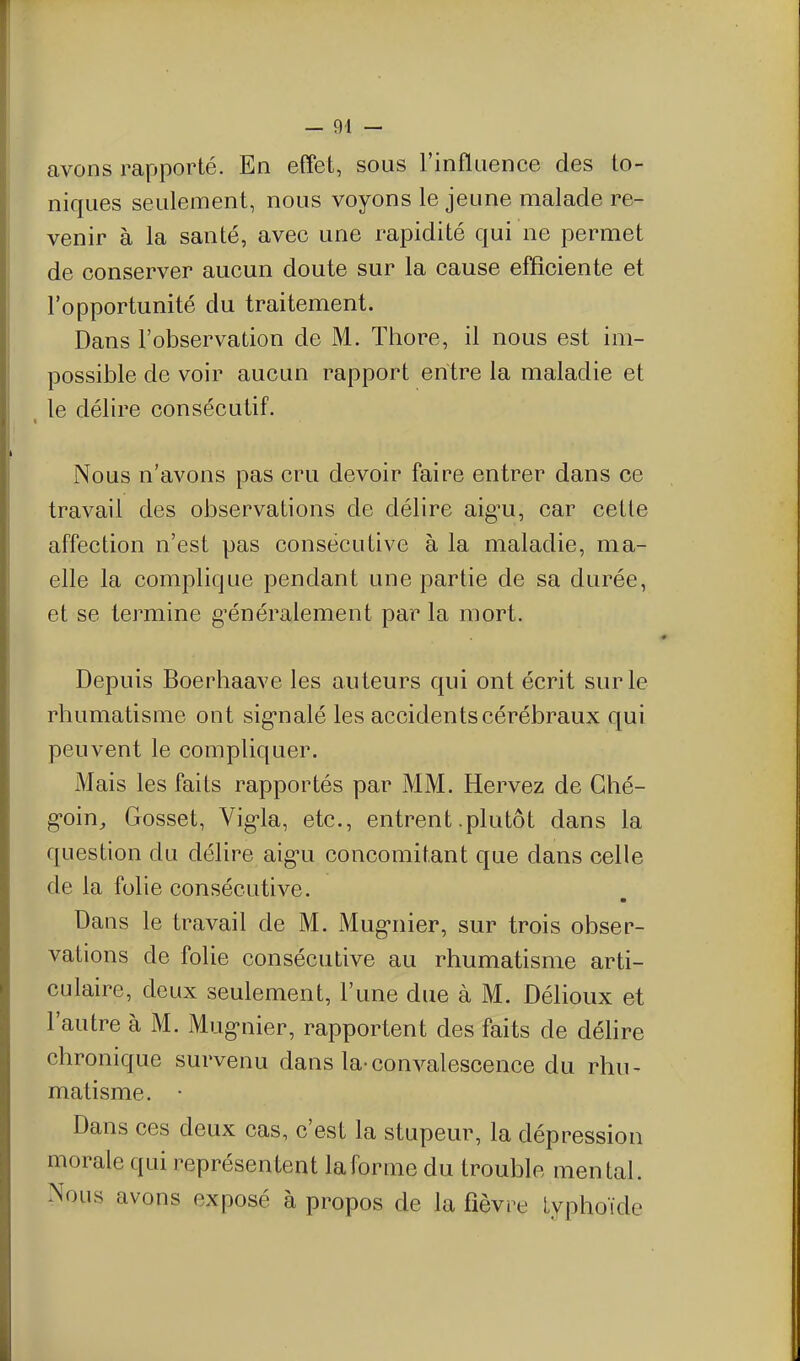 avons rapporté. En effet, sous l'inflaence des to- niques seulement, nous voyons le jeune malade re- venir à la santé, avec une rapidité qui ne permet de conserver aucun doute sur la cause efficiente et l'opportunité du traitement. Dans l'observation de M. Thore, il nous est im- possible de voir aucun rapport entre la maladie et ^ le délire consécutif. Nous n'avons pas cru devoir faire entrer dans ce travail des observations de délire aig^u, car celle affection n'est pas consécutive à la maladie, ma- elle la complique pendant une partie de sa durée, et se termine g^énéralement par la mort. Depuis Boerhaave les auteurs qui ont écrit sur le rhumatisme ont sig'nalé les accidents cérébraux qui peuvent le compliquer. Mais les faits rapportés par MM. Hervez de Ghé- g*oin, Gosset, Vig-la, etc., entrent .plutôt dans la question du délire aig-u concomitant que dans celle de la folie consécutive. Dans le travail de M. Mug-nier, sur trois obser- vations de folie consécutive au rhumatisme arti- culaire, deux seulement, l'une due à M. Délioux et l'autre à M. Mug'nier, rapportent des faits de déhre chronique survenu dans la-convalescence du rhu^ matisme. • Dans ces deux cas, c'est la stupeur, la dépression morale qui représentent laforme du trouble mental. Nous avons exposé à propos de la fièvre lyphoïde