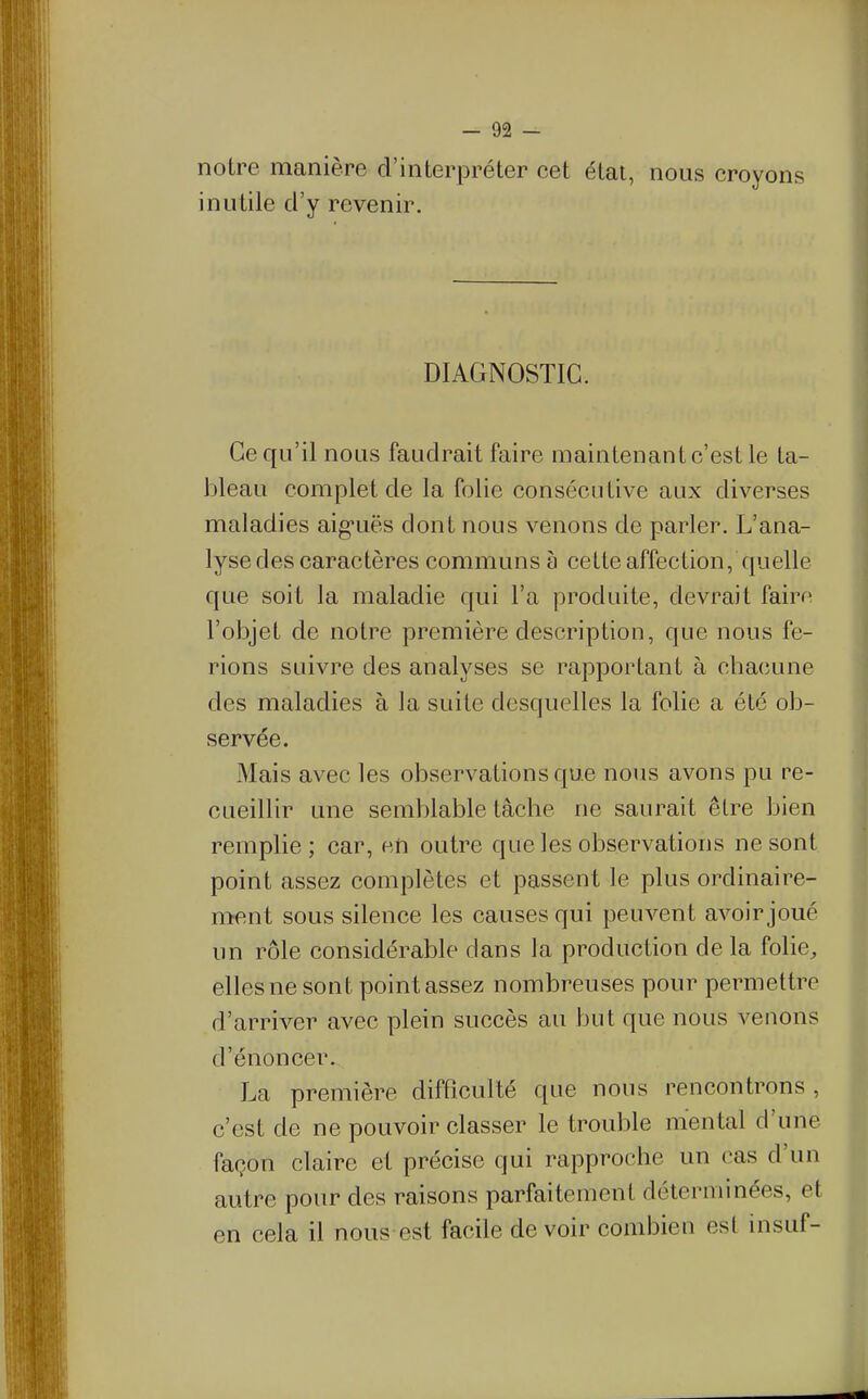notre manière d'interpréter cet état, nous croyons inutile d'y revenir. DIAGNOSTIC. Ce qu'il nous faudrait faire maintenant c'est le ta- bleau complet de la folie consécutive aux diverses maladies aig-uës dont nous venons de parler. L'ana- lyse des caractères communs à cette affection, quelle que soit la maladie qui l'a produite, devrait faire l'objet de notre première description, que nous fe- rions suivre des analyses se rapportant à chacune des maladies à la suite desquelles la folie a été ob- servée. Mais avec les observations que nous avons pu re- cueillir une semblable tâche ne saurait être bien remplie ; car, en outre que les observations ne sont point assez complètes et passent le plus ordinaire- mfcnt sous silence les causes qui peuvent avoir joué un rôle considérable dans la production de la folie^ elles ne sont point assez nombreuses pour permettre d'arriver avec plein succès au but que nous venons d'énoncer. La première difficulté que nous rencontrons , c'est de ne pouvoir classer le trouble mental d'une façon claire et précise qui rapproche un cas d'un autre pour des raisons parfaitement déterminées, et en cela il nous est facile de voir combien est insuf-