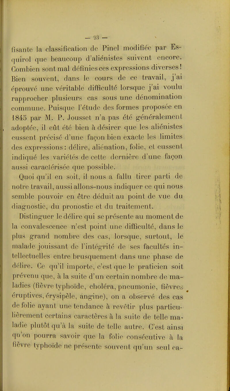 fisante la classification de Pinel modifiée par Es- quirol que beaucoup d'aliénistes suivent encore. Combien sont mal définies ces expressions diverses ! Bien souvent, dans le cours cle ce travail, j'ai éprouvé une véritable difficulté lorsque j'ai voulu rapprocher plusieurs cas sous une dénomination commune. Puisque Fétude des formes proposée en 1845 par M. P. Jousset n'a pas été g-énéralement adoptée, il eût été bien à désirer que les aliénistes eussent précisé d'une façon bien exacte les limites des expressions: délire, aliénation, folie, et eussent indiqué les variétés de cette dernière d'une façon aussi caractérisée que possible. Quoi qu'il en soit, il nous a fallu tirer parti de notre travail, aussi allons-nous indiquer ce qui nous semble pouvoir en être déduit au point de vue du diag-nostic, du pronostic et du traitement. Distinguer le délire qui se présente au moment de la convalescence n'est point une difficulté, dans le plus g-rand nombre des cas, lorsque, surtout, le malade jouissant de l'intégTité de ses facultés in- tellectuelles entre brusquement dans une phase de délire. Ce qu'il importe, c'est que le praticien soit prévenu que, à la suite d'un certain nombre de ma- lad ies (fièvre typhoïde, choléra, pneumonie, fièvre^; éruptives,érysipèle, ang-ine), on a observé des cas de folie ayant une tendance à revêtir plus particu- lièrement certains caractères à la suite de telle ma- ladie plutôt qu'à la suite de telle autre. C'est ainsi qu'on pourra savoir que la folie consécutive à la fièvre typhoïde ne présente souvent qu'un seul ca-