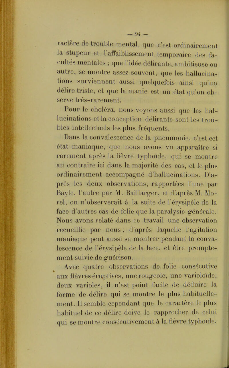 ractère de trouble mental, que c'est ordinairement la stupeur et l'affaiblissement Lemporaire des fa- cultés mentales ; que l'idée déliranle, ambitieuse ou autre, se montre assez souvent, que les hallucina- tions surviennent aussi quelquefois ainsi qu'un délire triste, et que la manie est un état qu'on ob- serve très-rarement. Pour le choléra, nous voyons aussi que les lial- lucinations et la conception délirante sont les trou- bles intellectuels les plus fréquents. Dans la convalescence de la pneumonie^ c'est cet état maniaque, que nous avons vu apparaître si rarement après la fièvre typhoïde, qui se montre au contraire ici dans la majorité des cas, et le plus ordinairement accompagnié d'hallucinations. D'a- près les deux observations, rapportées l'une par Bayle, l'autre par M. Baillarg^er, et d'après M. Mo- rel, on n'observerait à la suite de l'érysipèle de la face d'autres cas de folie que la paralysie g-énérale. Nous avons relaté dans ce travail une observation recueillie par nous, d'après laquelle l'ag'itation maniaque peut aussi se montrer pendant la conva- lescence de l'érysipèle de la face, et être prompte- ment suivie de g*uérison. Avec quatre observations de. folie consécutive aux fièvres éruptives, une rougeole, une varioloïde, deux varioles, il n'est point facile de déduire la forme de délire qui se montre le plus habituelle- ment. 11 semble cependant que le caractère le plus habituel de ce délire doive le rapprocher de celui qui se montre consécutivement à la fièvre typhoïde.