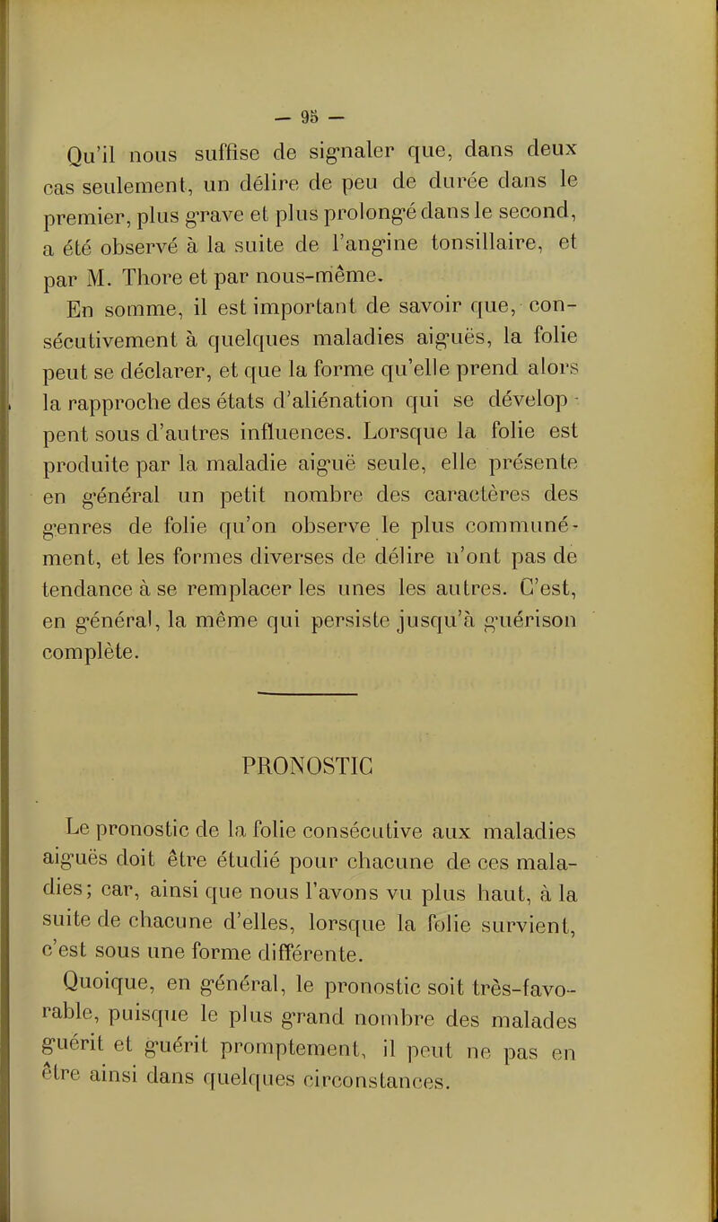 Qu'il nous suffise de sig-naler que, dans deux cas seulement, un délire de peu de durée dans le premier, plus grave et plus prolong-édansle second, a été observé à la suite de l'ang'ine tonsillaire, et par M. Tliore et par nous-même. En somme, il est important de savoir que, con- sécutivement à quelques maladies aig-uës, la folie peut se déclarer, et que la forme qu'elle prend alors la rapproche des états d'aliénation qui se dévelop - peut sous d'autres influences. Lorsque la folie est produite par la maladie aig-uë seule, elle présente en général un petit nombre des caractères des genres de folie qu'on observe le plus communé- ment, et les formes diverses de délire n'ont pas de tendance à se remplacer les unes les autres. C'est, en général, la même qui persiste jusqu'à g'uérison complète. PRONOSTIC Le pronostic de la folie consécutive aux maladies aiguës doit être étudié pour chacune de ces mala- dies; car, ainsi que nous l'avons vu plus haut, à la suite de chacune d'elles, lorsque la folie survient, c'est sous une forme différente. Quoique, en général, le pronostic soit très-favo- rable, puisque le plus grand nombre des malades guérit et guérit promptement, il peut ne pas en être ainsi dans quelques circonstances.