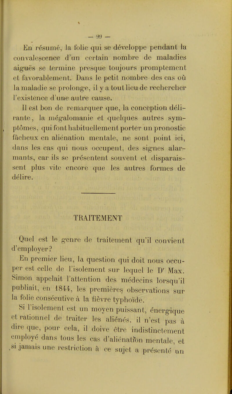 En résumé, la Iblie qui se développe pendant la convalescence d'un certain nombre de maladies aig'uës se termine presque toujours promptement et favorablement. iDans le petit nombre des cas oii la maladie se prolongée, il y a tout lieu de rechercher l'existence d'une autre cause. Il est bon de remarquer que, la conception déli- rante , la még'alomanie et quelques autres sym- ptômes, qui font habituellement porter un pronostic fâcheux en aliénation mentale, ne sont point ici, dans les cas qui nous occupent, des sig'nes alar- mants, car ils se présentent souvent et disparais- sent plus vite encore que les autres formes de délire. TRAITEMENT Quel est le g*enre de traitement qu'il convient d'employer? En premier lieu, la question qui doit nous occu- per est celle de l'isolement sur lequel le Max. Simon appelait l'attention des médecins lorsqu'il publiait, en 4844, les premières observations sur la folie consécutive à la fièvre typhoïde. Si l'isolement est un moyen puissant, énerg»ique et rationnel de traiter les aliénés, il n'est pas à dire que, pour cela, il doive être indistinctement employé dans tous les cas d'aliénatfon mentale, et .Si jamais une restriction à ce sujet a présenté un