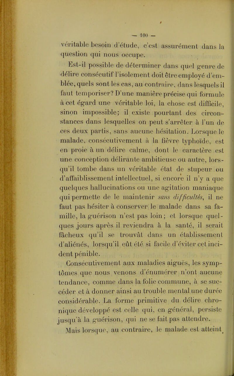 véritable besoin d'étude, c'est assurément dans la question qui nous occupe. Est-il possible de déterminer dans quel g-enre de délire consécutif l'isolement doit être employé d'em- blée, quels sont les cas, au contrnine, dans lesquels il faut temporiser? D'une manière précise qui formule à cet ég-ard une véritable loi, la chose est difficile, sinon impossible; il existe pourtant des circon- stances dans lesquelles on peut s'arrêter à l'un de ces deux partis, sans aucune hésitation. Lorsque le malade, consécutivement à la fièvre typhoïde, est en proie à un délire calme, dont le caractère est une conception délirante ambitieuse ou autre, lors- qu'il tombe dans un véritable état de stupeur ou d'affaiblissement intellectuel, si encore il n'y a que quelques hallucinations ou une ag*itation maniaque qui permette de le maintenir sans difficultés, il ne faut pas hésiter à conserver le malade dans sa fa- mille, la g'uérison n'est pas loin; et lorsque quel- ques jours après il reviendra à la santé, il serait fâcheux qu'il se trouvât dans un établissement d'aliénés, lorsqu'il eût été si facile d'éviter cet inci- dent pénible. Consécutivement aux maladies aig'uës, les symp- tômes que nous venons d'énumérer n'ont aucune tendance, comme dans la folie commune, à se suc- céder et à donner ainsi au trouble mental une durée considérable. La forme primitive du déhre chro- nique développé est celle qui, en g-énéraî, persiste jusqu'à la g-uérison, qui ne se fait pas attendre. Mais lorsque, au contraire, le malade est atteint^