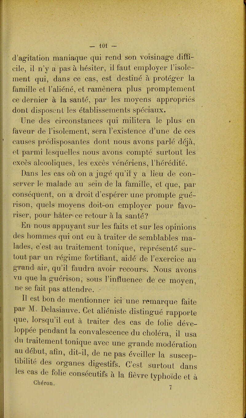 d'agitation maniaque qui rend son voisinage diffi- cile, il n'y a pas à hésiter, il faut employer l'isole- ment qui, dans ce cas, est destiné à protég-er la famille et l'aliéné, et ramènera plus promptemenL ce dernier à la santé, par les moyens appropriés dont disposent les établissements spéciaux. Une des circonstances qui militera le plus en faveur de l'isolement, sera l'existence d'une de ces causes prédisposantes dont nous avons parlé déjà, et parmi lesquelles nous avons compté surtout les excès alcooliques, les excès vénériens, l'hérédité. Dans les cas où on a jug-é qu'il y a lieu de con- server le malade au sein de la famille, et que, par conséquent, on a droit d'espérer une prompte g^ué- rison, quels moyens doit-on employer pour favo- riser, pour hâter'ce retour à la santé? En nous appuyant sur les faits et sur les opinions des hommes qui ont eu à traiter de semblables ma- lades, c'est au traitement tonique, représenté sur- tout par un rég-ime fortifiant, aidé de l'exercice au grand air, qu'il faudra avoir recours. Nous avons vu que la guérison, sous l'influence de ce moyen, ne se fait pas attendre. - Il est bon de mentionner ici une remarque faite par M. Delasiauve. Cet aliéniste distingué rapporte que, lorsqu'il eut à traiter des cas de folie déve- loppée pendant la convalescence du choléra, il usa du traitement tonique avec une grande modération au début, afin, dit-il, de ne pas éveiller la suscep- tibihté des organes digestifs. C'est surtout dans les cas de folie consécutifs à la fièvre typhoïde et à Ghéron.