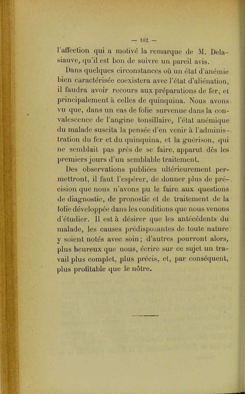 l'affection qui a motivé la remarque de M. Dela- siauve, qu'il est bon de suivre un pareil avis. Dans quelques circonstances où. un état d'anémie bien caractérisée coexistera avec l'état d'aliénation, il faudra avoir recours aux préparations de fer, et principalement à celles de quinquina. Nous avons vu que, dans un cas de folie survenue dans la con- valescence de l'ang-ine tonsillaire, l'état anémique du malade suscita la pensée d'en venir à l'adminis- tration du fer et du quinquina, et la g^uérison, qui ne semblait pas près de se faire, apparut dès les premiers jours d'un semblable traitement. Des observations publiées ultérieurement per- mettront, il faut l'espérer, de donner plus de pré- cision que nous n'avons pu le faire aux questions de diag-nostic, de pronostic et de traitement de la lolie développée dans les conditions que nous venons d'étudier. Il est à désirer que les antécédents du malade, les causes prédisposantes de toute nature y soient notés avec soin; d'autres pourront alors, plus heureux que nous, écrire sur ce sujet un tra- vail plus complet, plus précis, et, par conséquent, plus profitable que le nôtre.