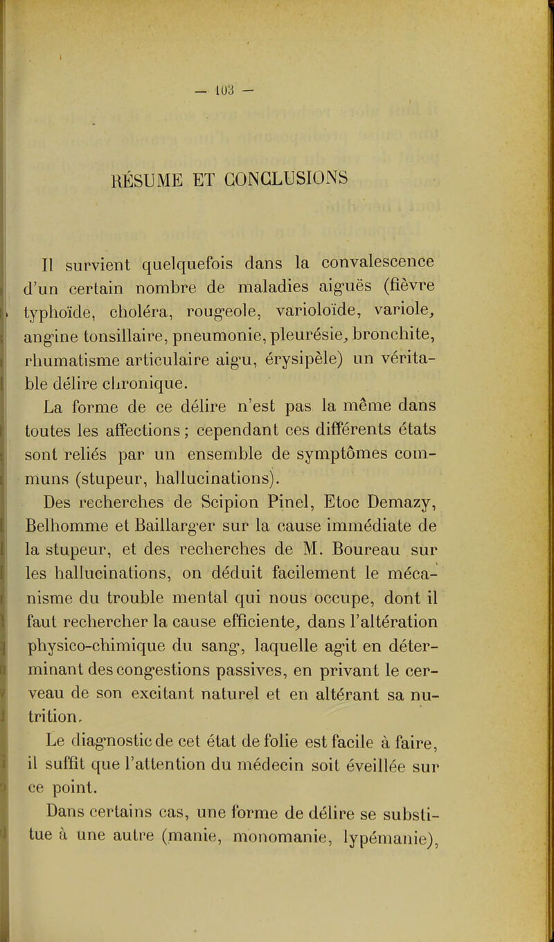 RÉSUME ET CONCLUSIONS Il survient quelquefois dans la convalescence d'un certain nombre de maladies aig-uës (fièvre typhoïde, choléra, roug-eole, varioloïde, variole, ang-ine tonsillaire, pneumonie, pleurésie, bronchite, rhumatisme articulaire aig^u, érysipèle) un vérita- ble délire chronique. La forme de ce délire n'est pas la même dans toutes les alTections ; cependant ces différents états sont reliés par un ensemble de symptômes com- muns (stupeur, hallucinations). Des recherches de Scipion Pinel, Etoc Demazy, Belhomme et Baillarg^er sur la cause immédiate de la stupeur, et des recherches de M. Boureau sur les hallucinations, on déduit facilement le méca- nisme du trouble mental qui nous occupe, dont il faut rechercher la cause efficiente, dans l'altération physico-chimique du sang*, laquelle ag-it en déter- minant des cong'estions passives, en privant le cer- veau de son excitant naturel et en altérant sa nu- trition. Le diag'nosticde cet état de folie est facile à faire, il sufQt que l'attention du médecin soit éveillée sur ce point. Dans certains cas, une forme de délire se substi- tue à une autre (manie, monomanie, lypémanie),
