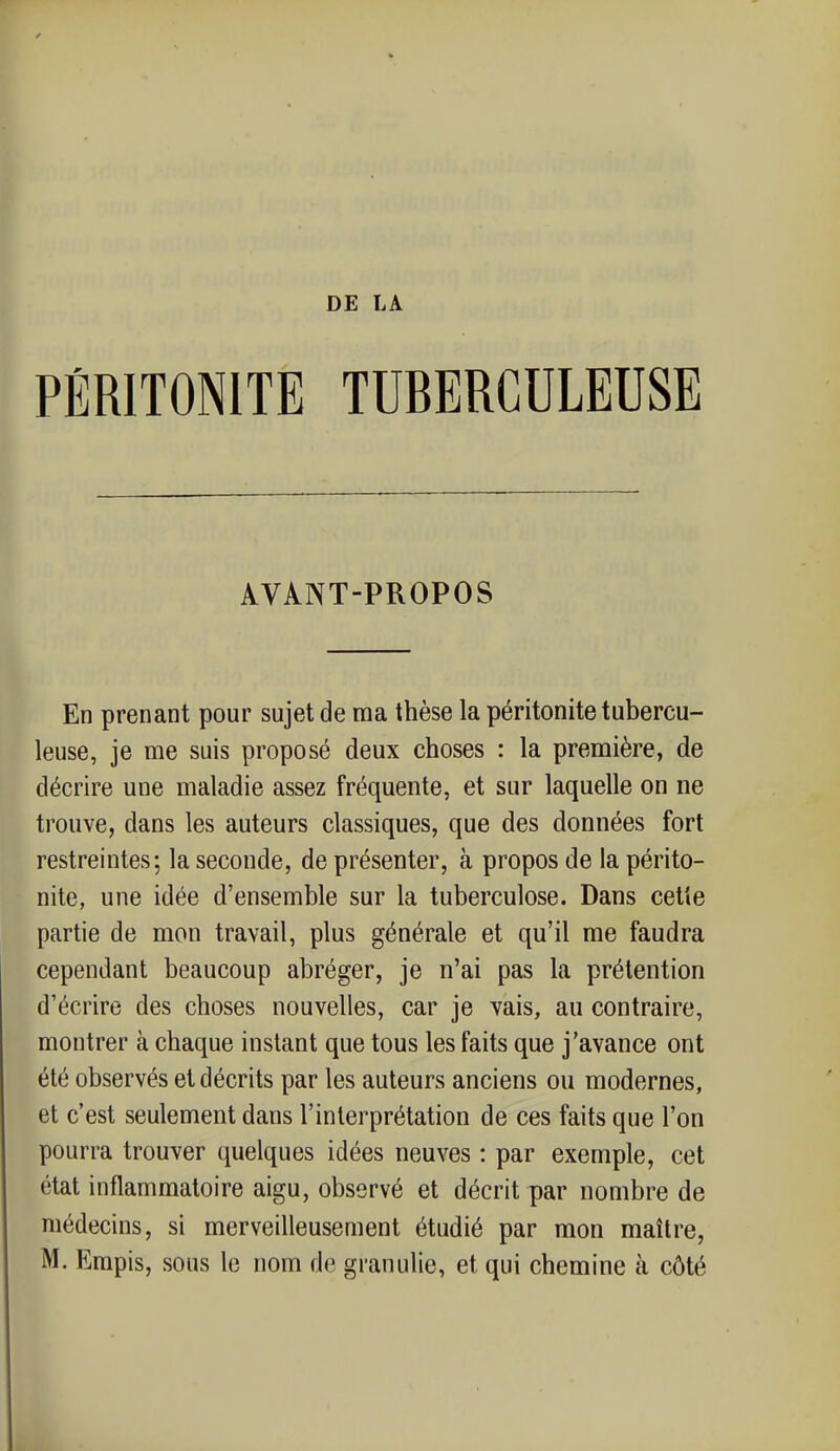 PÉRITONITE TUBERCULEUSE AVANT-PROPOS En prenant pour sujet de ma thèse la péritonite tubercu- leuse, je me suis proposé deux choses : la première, de décrire une maladie assez fréquente, et sur laquelle on ne trouve, dans les auteurs classiques, que des données fort restreintes; la seconde, de présenter, à propos de la périto- nite, une idée d'ensemble sur la tuberculose. Dans cette partie de mon travail, plus générale et qu'il me faudra cependant beaucoup abréger, je n'ai pas la prétention d'écrire des choses nouvelles, car je vais, au contraire, montrer à chaque instant que tous les faits que j'avance ont été observés et décrits par les auteurs anciens ou modernes, et c'est seulement dans l'interprétation de ces faits que l'on pourra trouver quelques idées neuves : par exemple, cet état inflammatoire aigu, observé et décrit par nombre de médecins, si merveilleusement étudié par mon maître,