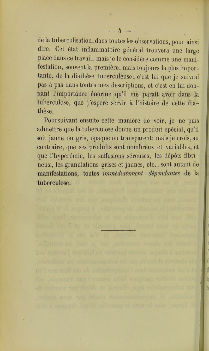 de la tuberculisation, dans toutes les observations, pour ainsi dire. Cet état inflammatoire général trouvera une large place dans ce travail, mais je le considère comme une mani- festation, souvent la première, mais toujours la plus impor- tante, de la diathèse tuberculeuse; c'est lui que je suivrai pas à pas dans toutes mes descriptions, et c'est en lui don- nant l'importance énorme qu'il me paraît avoir dans la tuberculose, que j'espère servir à l'histoire de cette dia- thèse. Poursuivant ensuite cette manière de voir, je ne puis admettre que la tuberculose donne un produit spécial, qu'il soit jaune ou gris, opaque ou transparent; mais je crois, au contraire, que ses produits sont nombreux et variables, et que l'hypérémie, les sufFusions séreuses, les dépôts fîbri- neux, les granulations grises et jaunes, etc., sont autant de manifestations, toutes immédiatement dépendantes de la tuberculose.