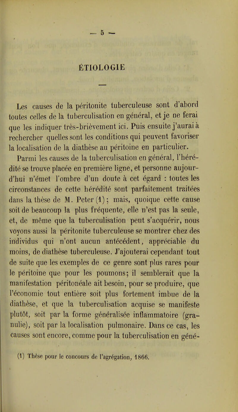 ÉTIOLOGIE Les causes de la péritonite tuberculeuse sont d'abord toutes celles de la tuberculisation en général, et je ne ferai que les indiquer très-brièvement ici. Puis ensuite j'aurai à rechercher quelles sont les conditions qui peuvent favoriser la localisation de la diathèse au péritoine en particulier. Parmi les causes de la tuberculisation en général, l'héré- dité se trouve placée en première ligne, et personne aujour- d'hui n'émet l'ombre d'un doute à cet égard : toutes les circonstances de cette hérédité sont parfaitement traitées dans la thèse de M. Peter (1); mais, quoique cette cause soit de beaucoup la plus fréquente, elle n'est pas la seule, et, de même que la tuberculisation peut s'acquérir, nous voyons aussi la péritonite tuberculeuse se montrer chez des individus qui n'ont aucun antécédent, appréciable du moins, de diathèse tuberculeuse. J'ajouterai cependant tout de suite que les exemples de ce genre sont plus rares pour le péritoine que pour les poumons; il semblerait que la manifestation péritonéale ait besoin, pour se produire, que l'économie tout entière soit plus fortement imbue de la diathèse, et que la tuberculisation acquise se manifeste plutôt, soit par la forme généralisée inflammatoire (gra- nulie), soit par la localisation pulmonaire. Dans ce cas, les causes sont encore, comme pour la tuberculisation en géné- (1) Thèse pour le concours de l'agrégation, 1866.