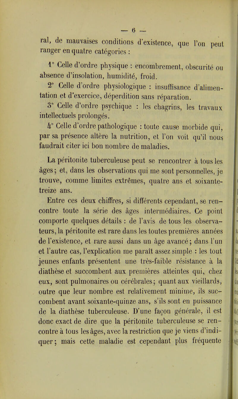 ral, de mauvaises conditions d'existence, que l'on peut ranger en quatre catégories : 1 Celle d'ordre physique : encombrement, obscurité ou absence d'insolation, humidité, froid. 2° Celle d'ordre physiologique : insuffisance d'alimen- tation et d'exercice, déperdition sans réparation. 3 Celle d'ordre psychique : les chagrins, les travaux intellectuels prolongés. Il Celle d'ordre pathologique : toute cause morbide qui, par sa présence altère la nutrition, et l'on voit qu'il nous faudrait citer ici bon nombre de maladies. La péritonite tuberculeuse peut se rencontrer à tous les âges ; et, dans les observations qui me sont personnelles, je trouve, comme limites extrêmes, quatre ans et soixante- treize ans. Entre ces deux chiffres, si différents cependant, se ren- contre toute la série des âges intermédiaires. Ce point comporte quelques détails : de l'avis de tous les observa- teurs, la péritonite est rare dans les toutes premières années de l'existence, et rare aussi dans un âge avancé; dans l'un et l'autre cas, l'explication me paraît assez simple : les tout jeunes enfants présentent une très-faible résistance à la diathèse et succombent aux premières atteintes qui, chez eux, sont pulmonaires ou cérébrales; quant aux vieillards, outre que leur nombre est relativement minime, ils suc- combent avant soixante-quinze ans, s'ils sont en puissance de la diathèse tuberculeuse. D'une façon générale, il est donc exact de dire que la péritonite tuberculeuse se ren- contre à tous les âges, avec la restriction que je viens d'indi- quer; mais cette maladie est cependant plus fréquente