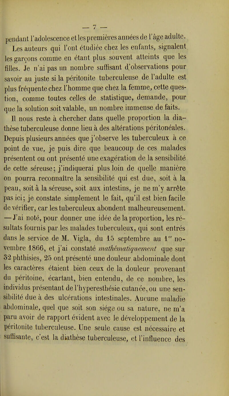 peudaiit l'adolescence et les premières années de l'âge adulte. Les auteurs qui l'ont étudiée chez les enfants, signalent les garçons comme en étant plus souvent atteints que les filles. Je n'ai pas un nombre suffisant d'observations pour savoir au juste si la péritonite tuberculeuse de l'adulte est plus fréquente chez l'homme que chez la femme, cette ques- tion, comme toutes celles de statistique, demande, pour que la solution soit valable, un nombre immense de faits. Il nous reste à chercher dans quelle proportion la dia- thèse tuberculeuse donne lieu à des altérations péritonéales. Depuis plusieurs années que j'observe les tuberculeux à ce point de vue, je puis dire que beaucoup de ces malades présentent ou ont présenté une exagération de la sensibilité de cette séreuse; j'indiquerai plus loin de quelle manière on pourra reconnaître la sensibilité qui est due, soit à la peau, soit à la séreuse, soit aux intestins, je ne m'y arrête pas ici; je constate simplement le fait, qu'il est bien facile de vérifier, car les tuberculeux abondent malheureusement. — J'ai noté, pour donner une idée de la proportion, les ré- sultats fournis par les malades tuberculeux, qui sont entrés dans le service de M. Vigla, du 15 septembre au 1'' no- vembre 1866, et j'ai constaté mathématiquement que sur 32 phthisies, 25 ont présenté une douleur abdominale dont les caractères étaient bien ceux de la douleur provenant du péritoine, écartant, bien entendu, de ce nombre, les individus présentant de l'hyperesthésie cutanée, ou une sen- sibilité due à des ulcérations intestinales. Aucune maladie abdominale, quel que soit son siège ou sa nature, ne m'a paru avoir de rapport évident avec le développement de la péritonite tuberculeuse. Une seule cause est nécessaire et sulfisante, c'est la diathèse tuberculeuse, et l'influence des