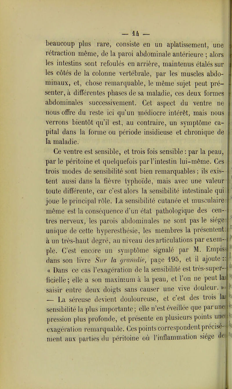 beaucoup plus rare, consiste en un aplatissement, une rétraction môme, de la paroi abdominale antérieure ; alors les intestins sont refoulés en arrière, maintenus étalés sur les côtés de la colonne vertébrale, par les muscles abdo- minaux, et, chose remarquable, le même sujet peut pré- senter, à différentes phases de sa maladie, ces deux formes abdominales successivement. Cet aspect du ventre ne nous offre du reste ici qu'un médiocre intérêt, mais nous verrons bientôt q^u'il est, au contraire, un symptôme ca- pital dans la forme ou période insidieuse et chronique de la maladie. Ce ventre est sensible, et trois fois sensible : par la peau, par le péritoine et quelquefois par l'intestin lui-même. Ces trois modes de sensibilité sont bien remarquables ; ils exis- tent aussi dans la fièvre typhoïde, mais avec une valeur' toute différente, car c'est alors la sensibilité intestinale quii joue le principal rôle. La sensibilité cutanée et musculaire: même est la conséquence d'un état pathologique des cen-- très nerveux, les parois abdominales ne sont pas le siège; unique de cette hyperesthésie, les membres la présentent; à un très-haut degré, au niveau des articulations par exem- ple. C'est encore un symptôme signalé par M. Empis? dans son livre Sur la gramdie, page 195, et il ajoute :: « Dans ce cas l'exagération de la sensibilité est très-super- ficielle ; elle a son maximum à la peau, et l'on ne peut 1 saisir entre deux doigts sans causer une vive douleur. »♦ ~ La séreuse devient douloureuse, et c'est des trois sensibilité la plus importante; elle n'est éveillée que par un pression plus profonde, et présente en plusieurs points un exagéralion remarquable. Ces points correspondent précisé ment aux parties du péritoine où l'inflammation siège d<