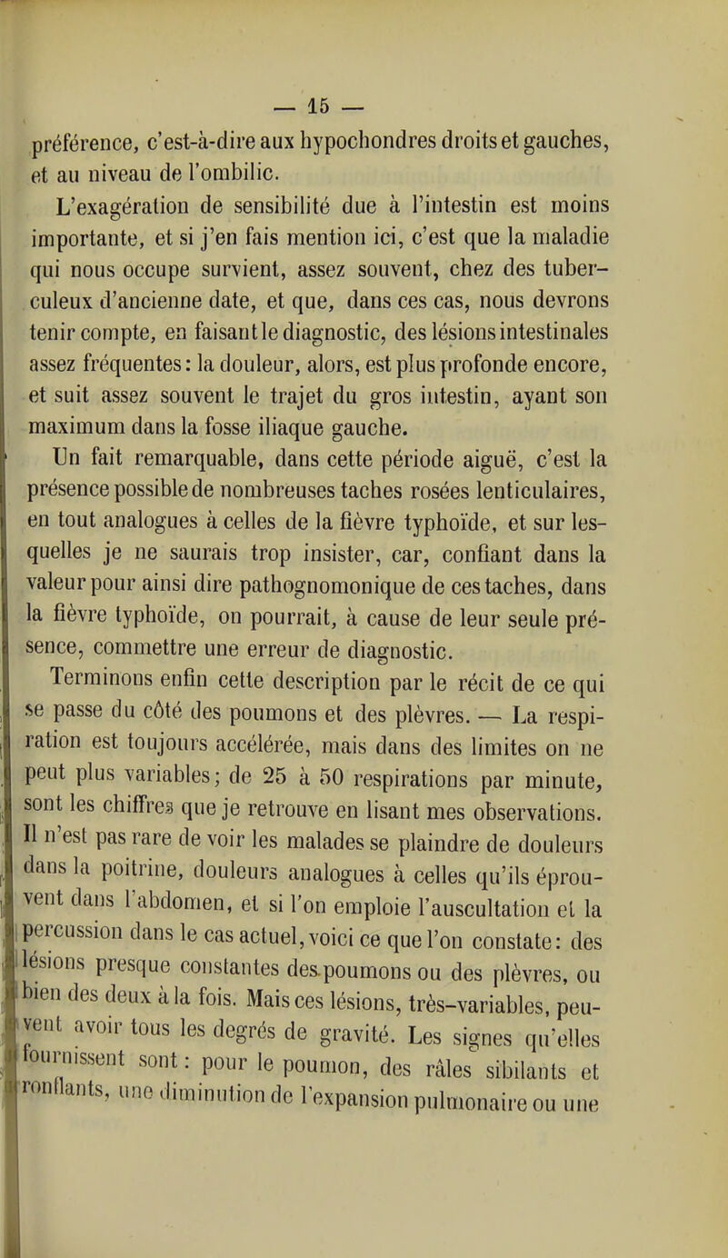 préférence, c'est-à-dire aux hypochondres droits et gauches, et au niveau de l'ombilic. L'exagération de sensibilité due à l'intestin est moins importante, et si j'en fais mention ici, c'est que la maladie qui nous occupe survient, assez souvent, chez des tuber- culeux d'ancienne date, et que, dans ces cas, nous devrons tenir compte, en faisant le diagnostic, des lésions intestinales assez fréquentes : la douleur, alors, est plus profonde encore, et suit assez souvent le trajet du gros intestin, ayant son maximum dans la fosse iliaque gauche. Un fait remarquable, dans cette période aiguë, c'est la présence possible de nombreuses taches rosées lenticulaires, en tout analogues à celles de la fièvre typhoïde, et sur les- quelles je ne saurais trop insister, car, confiant dans la valeur pour ainsi dire pathognomonique de ces taches, dans la fièvre typhoïde, on pourrait, à cause de leur seule pré- sence, commettre une erreur de diagnostic. Terminons enfin cette description par le récit de ce qui se passe du côté des poumons et des plèvres. — La respi- ration est toujours accélérée, mais dans des limites on ne peut plus variables; de 25 à 50 respirations par minute, sont les chiffres que je retrouve en lisant mes observations. Il n'est pas rare de voir les malades se plaindre de douleurs dans la poitrine, douleurs analogues à celles qu'ils éprou- vent dans l'abdomen, et si l'on emploie l'auscultation el la percussion dans le cas actuel, voici ce que l'on constate : des ilésions presque constantes des.poumons ou des plèvres, ou bien des deux à la fois. Mais ces lésions, très-variables, peu- vent avon^ tous les degrés de gravité. Les signes qu'elles tournissent sont: pour le poumon, des râles%ibilants et rontlants, une dimmnlion de l'expansion pulmonaire ou une