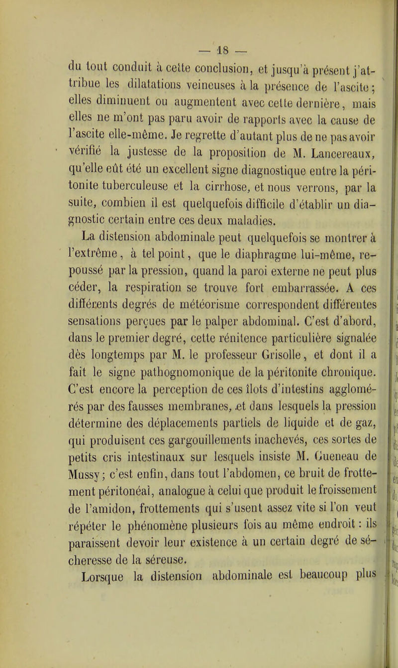 du tout conduit à celte conclusion, et jusqu'à présent j'at- tribue les dilatations veineuses k la présence de l'ascito ; elles diminuent ou augmentent avec celte dernière, mais elles ne m'ont pas paru avoir de rapports avec la cause de d autant plus de ne pas avoir vérifié la justesse de la proposition de M. Lancereaux, qu'elle eût été un excellent signe diagnostique entre la péri- tonite tuberculeuse et la cirrhose, et nous verrons, par la suite, combien il est quelquefois difficile d'établir un dia- gnostic certain entre ces deux maladies. La distension abdominale peut quelquefois se montrer à l'extrême, à tel point, que le diaphragme lui-même, re- poussé par la pression, quand la paroi externe ne peut plus céder, la respiration se trouve fort embarrassée. A ces difféjcents degrés de météorisme correspondent différentes sensations perçues par le palper abdominal. C'est d'abord, dans le premier degré, cette rénitence particulière signalée dès longtemps par M. le professeur Grisolle, et dont il a fait le signe pathognoraonique de la péritonite chronique. C'est encore la perception de ces îlots d'intestins agglomé- rés par des fausses membranes, .et dans lesquels la pression détermine des déplacements partiels de liquide et de gaz, qui produisent ces gargouillements inachevés, ces sortes de petits cris intestinaux sur lesquels insiste M. Cueneau de Mussy ; c'est enfin, dans tout l'abdomen, ce bruit de frotte- ment péritonéaî, analogue à celui que produit le froissement de l'amidon, frottements qui s'usent assez vite si l'on veut répéter le phénomène plusieurs fois au même endroit : ils paraissent devoir leur existence à un certain degré de sé- cheresse de la séreuse. Lorsque la distension abdominale est beaucoup plus