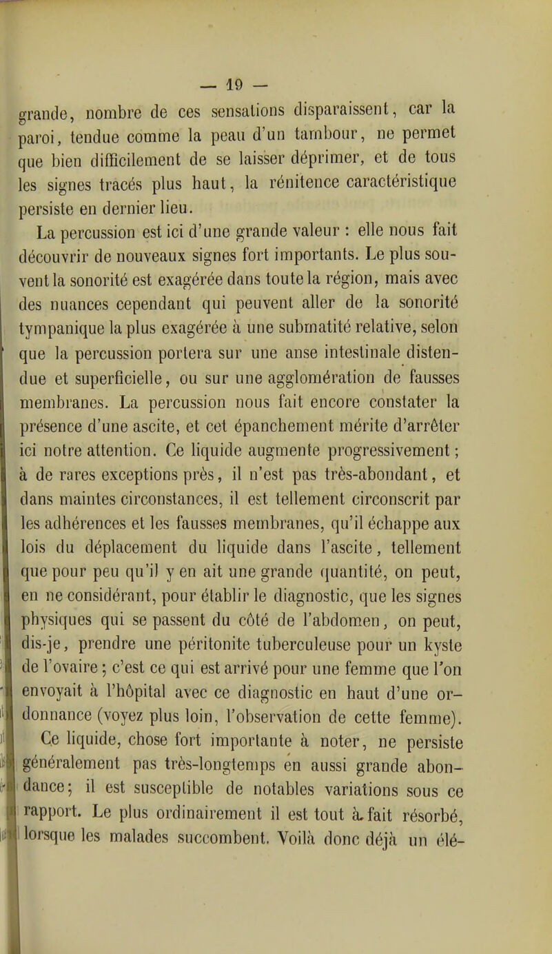 grande, nombre de ces sensations disparaissent, car la paroi, tendue comme la peau d'un tambour, ne permet que bien difficilement de se laisser déprimer, et de tous les signes tracés plus haut, la rénitence caractéristique persiste en dernier lieu. La percussion est ici d'une grande valeur : elle nous fait découvrir de nouveaux signes fort importants. Le plus sou- vent la sonorité est exagérée dans toute la région, mais avec des nuances cependant qui peuvent aller de la sonorité tympanique la plus exagérée à une submatité relative, selon que la percussion portera sur une anse intestinale disten- due et superficielle, ou sur une agglomération de fausses membranes. La percussion nous fait encore constater la présence d'une ascite, et cet épanchement mérite d'arrêter ici notre attention. Ce liquide augmente progressivement; à de rares exceptions près, il n'est pas très-abondant, et dans maintes circonstances, il est tellement circonscrit par les adhérences et les fausses membranes, qu'il échappe aux lois du déplacement du liquide dans l'ascite, tellement que pour peu qu'il y en ait une grande quantité, on peut, en ne considérant, pour établir le diagnostic, que les signes physiques qui se passent du côté de l'abdomen, on peut, dis-je, prendre une péritonite tuberculeuse pour un kyste de l'ovaire ; c'est ce qui est arrivé pour une femme que Ton envoyait à l'hôpital avec ce diagnostic en haut d'une or- donnance (voyez plus loin, l'observation de cette femme). Ce liquide, chose fort importante à noter, ne persiste généralement pas très-longtemps en aussi grande abon- dance; il est susceptible de notables variations sous ce rapport. Le plus ordinairement il est tout à. fait résorbé, lorsque les malades succombent. Voilà donc déjà un élé-