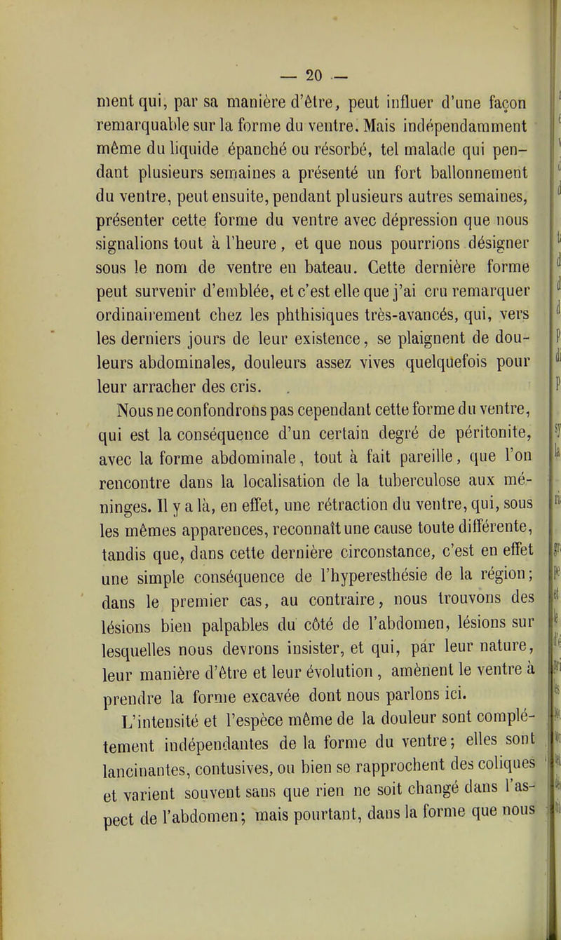 ment qui, par sa manière d'être, peut influer d'une façon remarquable sur la forme du ventre. Mais indépendamment même du liquide épanché ou résorbé, tel malade qui pen- dant plusieurs semaines a présenté un fort ballonnement du ventre, peut ensuite, pendant plusieurs autres semaines, présenter cette forme du ventre avec dépression que nous signalions tout à l'heure, et que nous pourrions désigner sous le nom de ventre en bateau. Cette dernière forme peut survenir d'emblée, et c'est elle que j'ai cru remarquer ordinaiiement chez les phthisiques très-avancés, qui, vers les derniers jours de leur existence, se plaignent de dou- leurs abdominales, douleurs assez vives quelquefois pour leur arracher des cris. Nous ne confondrons pas cependant cette forme du ventre, qui est la conséquence d'un certain degré de péritonite, avec la forme abdominale, tout à fait pareille, que l'on rencontre dans la localisation de la tuberculose aux mé- ninges. Il y a là, en effet, une rétraction du ventre, qui, sous les mêmes apparences, reconnaît une cause toute différente, tandis que, dans cette dernière circonstance, c'est en effet une simple conséquence de l'hyperesthésie de la région; dans le premier cas, au contraire, nous trouvons des lésions bien palpables du côté de l'abdomen, lésions sur lesquelles nous devrons insister, et qui, par leur nature, leur manière d'être et leur évolution, amènent le ventre à |ffi prendre la forme excavée dont nous parlons ici. L'intensité et l'espèce même de la douleur sont complè- tement indépendantes de la forme du ventre; elles sont lancinantes, contusives, ou bien se rapprochent des coliques et varient souvent sans que rien ne soit changé dans l'as- pect de l'abdomen; mais pourtant, dans la forme que nous