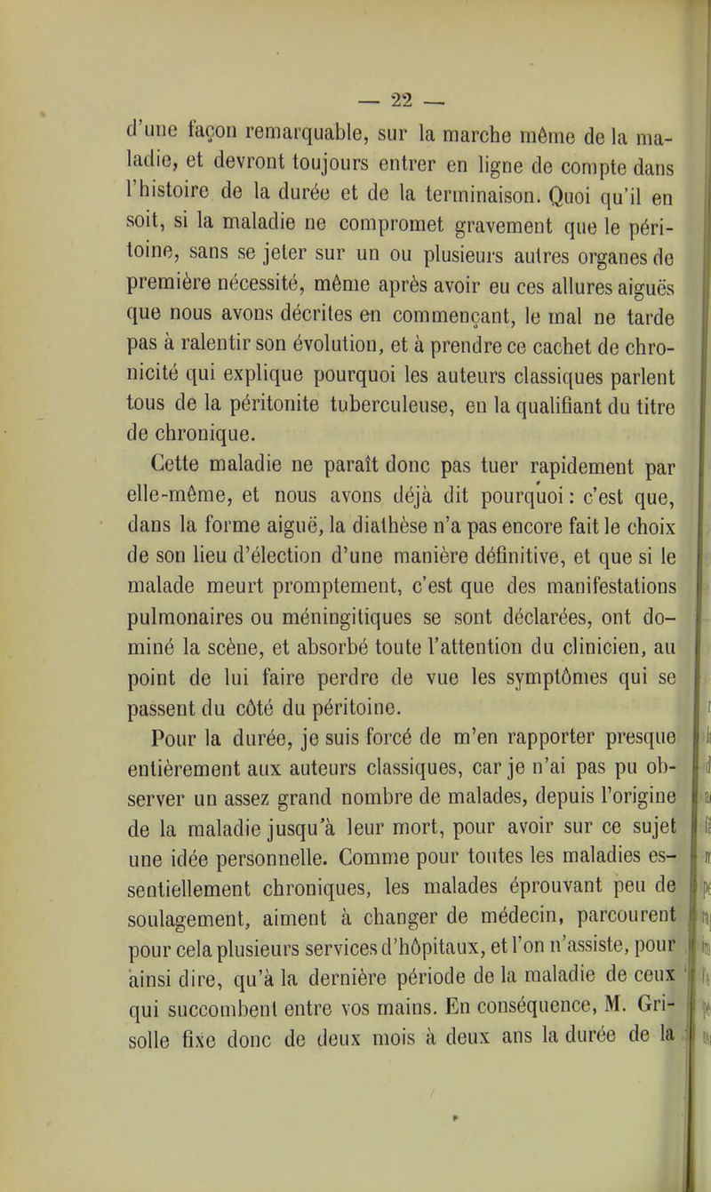 d'une façon remarquable, sur la marche même de la ma- ladie, et devront toujours entrer en ligne de compte dans l'histoire de la durée et de la terminaison. Quoi qu'il en soit, si la maladie ne compromet gravement que le péri- toine, sans se jeter sur un ou plusieurs autres organes de première nécessité, même après avoir eu ces allures aiguës que nous avons décrites en commençant, le mal ne tarde pas à ralentir son évolution, et à prendre ce cachet de chro- nicité qui explique pourquoi les auteurs classiques parlent tous de la péritonite tuberculeuse, en la qualifiant du titre de chronique. Cette maladie ne paraît donc pas tuer rapidement par elle-même, et nous avons déjà dit pourquoi : c'est que, dans la forme aiguë, la diathèse n'a pas encore fait le choix de son lieu d'élection d'une manière définitive, et que si le malade meurt promptement, c'est que des manifestations pulmonaires ou méningitiques se sont déclarées, ont do- miné la scène, et absorbé toute l'attention du clinicien, au point de lui faire perdre de vue les symptômes qui se passent du côté du péritoine. i Pour la durée, je suis forcé de m'en rapporter presque entièrement aux auteurs classiques, car je n'ai pas pu ob- server un assez grand nombre de malades, depuis l'origine a de la maladie jusqu'à leur mort, pour avoir sur ce sujet [; une idée personnelle. Comme pour toutes les maladies es- ff sentiellement chroniques, les malades éprouvant peu de p( soulagement, aiment à changer de médecin, parcourent rsi pour cela plusieurs services d'hôpitaux, et l'on n'assiste, pour . ij, ainsi dire, qu'à la dernière période de la maladie de ceux ' I5 qui succombent entre vos mains. En conséquence, M. Gri- solle fixe donc de deux mois à deux ans la durée de la. 9