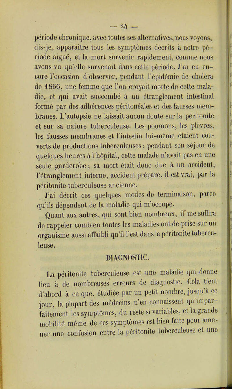 période chronique, avec toutes ses alternatives, nous voyons, dis-je, apparaître tous les symptômes décrits k notre pé- riode aiguë, et la mort survenir rapidement, comme nous avons vu qu'elle survenait dans cette période. J'ai eu en- core l'occasion d'observer, pendant l'épidémie de choléra de 1866, une femme que l'on croyait morte de cette mala- die, et qui avait succombé à un étranglement intestinal formé par des adhérences péritonéales et des fausses mem- branes. L'autopsie ne laissait aucun doute sur la péritonite et sur sa nature tuberculeuse. Les poumons, les plèvres, les fausses membranes et l'intestin lui-même étaient cou- verts de productions tuberculeuses ; pendant son séjour de quelques heu.res à l'hôpital, cette malade n'avait pas eu une seule garderobe ; sa mort était donc due à un accident, l'étranglement interne, accident préparé, il est vrai, par la péritonite tuberculeuse ancienne. J'ai décrit ces quelques modes de terminaison, parce qu'ils dépendent de la maladie qui m'occupe. Quant aux autres, qui sont bien nombreux, il' me suffira de rappeler combien toutes les maladies ont de prise sur un organisme aussi affaibli qu'il l'est dans la péritonite tubercu- leuse. DIAGNOSTIC. La péritonite tuberculeuse est une maladie qui donne lieu à de nombreuses' erreurs de diagnostic. Cela tient d'abord à ce que, étudiée par un petit nombre, jusqu'à ce jour, la plupart des médecins n'en connaissent qu'impar- faitement les symptômes, du reste si variables, et la grande mobilité même de ces symptômes est bien faite pour ame- ner une confusion entre la péritonite tuberculeuse et une