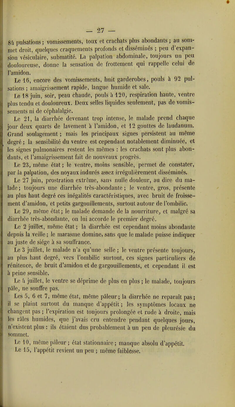 • — 27 — SU pulsations; vomisscmenls, toux et crachats plus abondants ; au som- met droit, quelques craquements profonds et disséminés ; peu d'expan- sion vésiculaire, submatité. La palpation abdominale, toujours un peu douloureuse, donne la sensation de frottement qui rappelle celui de l'amidon. Le 16, encore des vomissements, huit garderobes, pouls à 92 pul- sations ; amaigrissement rapide, langue humide et sale. Le 18 juin, soir, peau chaude, pouls à 120^ respiration haute, ventre plus tendu et douloureux. Deux selles liquides seulement, pas de vomis- sements ni de céphalalgie. Le 21, la diarrhée devenant trop intense, le malade prend chaque jour deux quarts de lavement à l'amidon, et 12 gouttes de laudanum. Grand soulagement ; mais les principaux signes persistent au même degré ; la sensibilité du ventre est cependant notablement diminuée, et les signes pulmonaires restent les mêmes : les crachats sont plus abon- dants, et l'amaigrissement fait de nouveaux progrès. Le 23, même état ; le ventre, moins sensible, permet de constater, par la palpation, des noyaux indurés assez irrégulièrement disséminés. Le 27 juin, prostration extrême, sans nulle douleur, au dire du ma- lade; toujours une diarrhée très-abondante; le ventre, gros, présente au plus haut degré ces inégalités caractéristiques, avec bruit de froisse- ment d'amidon, et petits gargouillements, surtout autour de l'ombilic. Le 29, même état; le malade demande de la nourriture, et malgré sa diarrhée irès-abondante, on lui accorde le premier degré. Le 2 juillet, même état ; la diarrhée est cependant moins abondante depuis la veille ; le marasme dominci sans que le malade puisse indiquer au juste de siège à sa souffrance. Le 3 juillet, le malade n'a qu'une selle ; le ventre présente toujours, au plus haut degré, vers l'ombilic surtout, ces signes particuhers de réniteiice, de bruit d'amidon et de gargouillements, et cependant il est à peine sensible. Le k juillet, le ventre se déprime de plus en plus ; le malade, toujours pâle, ne souffre pas. Les 5, 6 et 7, même état, même pâleur; la diarrhée ne reparaît pas; il se plaint surtout du manque d'appétit; les symptômes locaux ne changent pas ; l'expiration est toujours prolongée et rude à droite, mais les râles humides, que j'avais cru entendre pendant quelques jours, n'existent plus : ils étaient dus probablement à un peu de pleurésie du sommet. Le 10, même pâleur; état stationnaire ; manque absolu d'appétit. Le 15, l'appétit revient un peu ; même faiblesse.