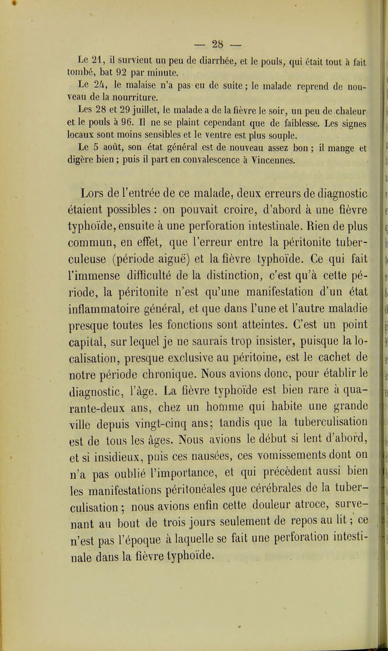 Le 21, il survient un peu de diarrhée, et le pouls, qui était tout à lait tombé, bat 92 par minute. Le 2U, le malaise n'a pas eu de suite; le malade reprend de nou- veau de la nourriture. Les 28 et 29 juillet, le malade a de la fièvre le soir, un peu de chaleur [ | et le pouls à 96. Il ne se plaint cependant que de faiblesse. Les signes locaux sont moins sensibles et le ventre est plus souple. Le 5 août, son état général est de nouveau assez bon ; il mange et digère bien ; puis il part en convalescence à Vincennes. Lors de l'entrée de ce malade, deux erreurs de diagnostic \ étaient possibles : on pouvait croire, d'abord à une fièvre e typhoïde, ensuite à une perforation intestinale. Rien de plus q commun, en effet, que l'erreur entre la péritonite tuber- \ culeuse (période aiguë) et la fièvre typhoïde. Ce qui fait [i l'immense difficulté de la distinction, c'est qu'à celte pé- n riode, la péritonite n'est qu'une manifestation d'un état |i inflammatoire général, et que dans l'une et l'autre maladie i presque toutes les fonctions sont atteintes. C'est un point «i capital, sur lequel je ne saurais trop insister, puisque la lo- |' calisation, presque exclusive au péritoine, est le cachet de | notre période chronique. Nous avions donc, pour établir le j diagnostic, l'âge. La fièvre typhoïde est bien rare à qua- j, rante-deux ans, chez un homme qui habite une grande ville depuis vingt-cinq ans; tandis que la tuberculisatiou est de tous les âges. Nous avions le début si lent d'abord, ^ et si insidieux, puis ces nausées, ces vomissements dont on n'a pas oublié l'importance, et qui précèdent aussi bien les manifestations péritonéales que cérébrales de la tuber- culisatiou ; nous avions enfin cette douleur atroce, surve- nant au bout de trois jours seulement de repos au lit ; ce , n'est pas l'époque à laquelle se fait une perforation intesti- nale dans la fièvre typhoïde. Il