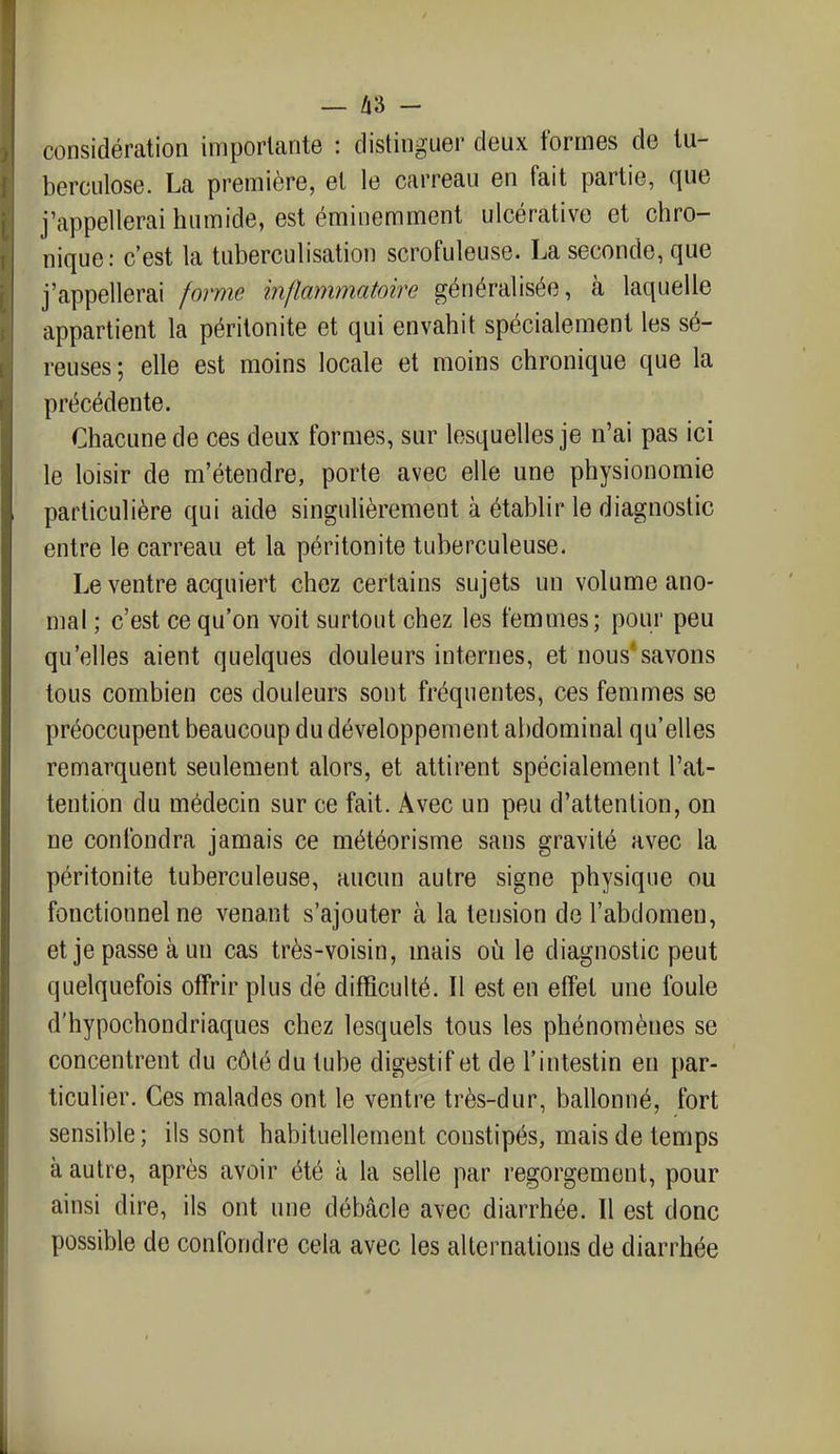 — A3 - considération importante : distinguer deux formes de tu- berculose. La première, et le carreau en fait partie, que j'appellerai humide, est éminemment ulcérative et chro- nique: c'est la tuberculisation scrofuleuse. La seconde, que j'appellerai forme inflammatoire généralisée, à laquelle appartient la péritonite et qui envahit spécialement les sé- reuses ; elle est moins locale et moins chronique que la précédente. Chacune de ces deux formes, sur lesquelles je n'ai pas ici le loisir de m'étendre, porte avec elle une physionomie particulière qui aide singulièrement à établir le diagnostic entre le carreau et la péritonite tuberculeuse. Le ventre acquiert chez certains sujets un volume ano- mal ; c'est ce qu'on voit surtout chez les femmes; pour peu qu'elles aient quelques douleurs internes, et nous'savons tous combien ces douleurs sont fréquentes, ces femmes se préoccupent beaucoup du développement abdominal qu'elles remarquent seulement alors, et attirent spécialement l'at- tention du médecin sur ce fait. Avec un peu d'attention, on ne confondra jamais ce météorisme sans gravité avec la péritonite tuberculeuse, aucun autre signe physique ou fonctionnel ne venant s'ajouter à la tension de l'abdomen, et je passe à un cas très-voisin, mais où le diagnostic peut quelquefois offrir plus dé difficulté. Il est en effet une foule d'hypochondriaques chez lesquels tous les phénomènes se concentrent du côté du tube digestif et de l'intestin en par- ticulier. Ces malades ont le ventre très-dur, ballonné, fort sensible ; ils sont habituellement constipés, mais de temps à autre, après avoir été à la selle par regorgement, pour ainsi dire, ils ont une débâcle avec diarrhée. Il est donc possible de confondre cela avec les alternations de diarrhée