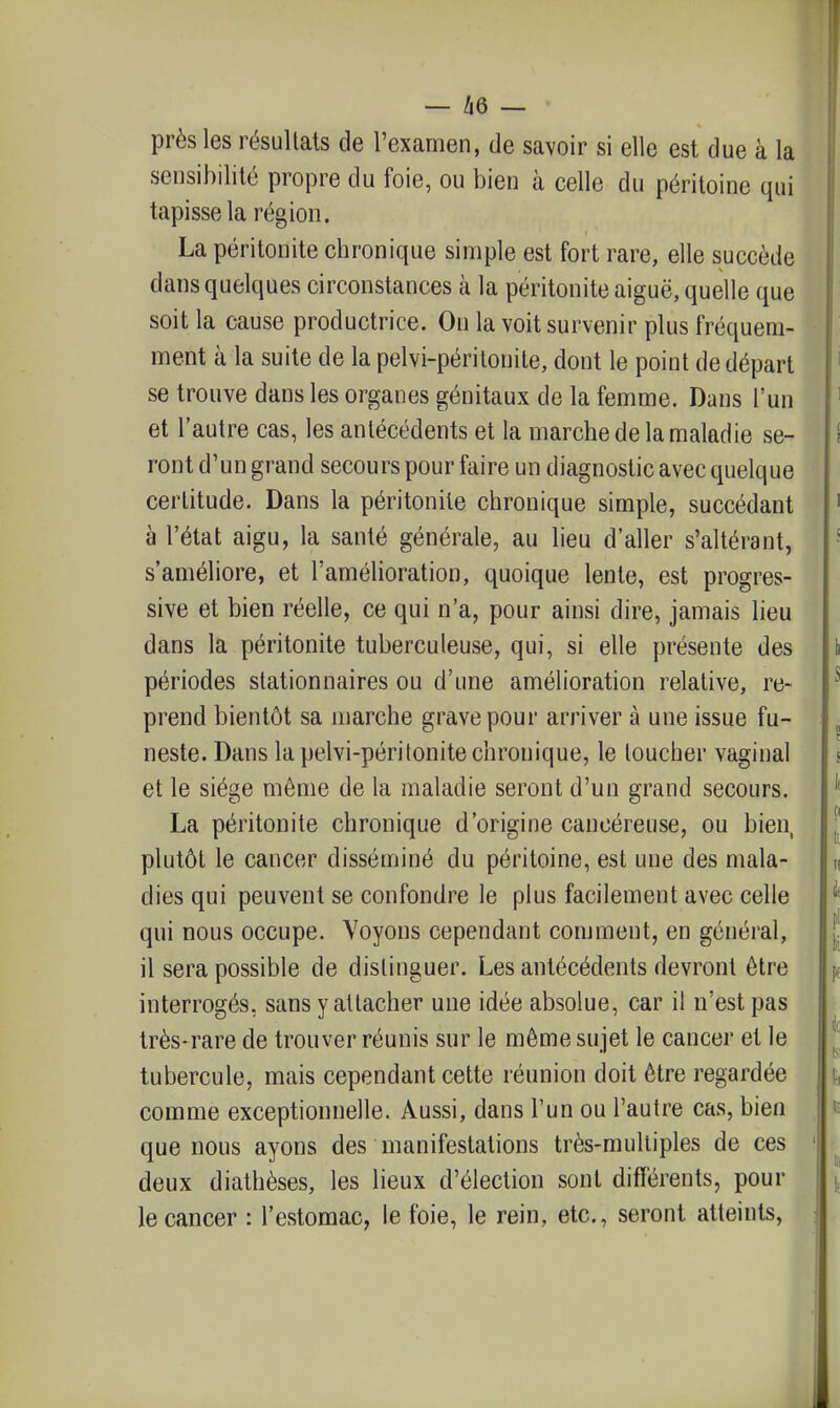 près les résultats de l'examen, de savoir si elle est due à la sensibilité propre du foie, ou bien à celle du péritoine qui tapisse la région. La péritonite chronique simple est fort rare, elle succède dans quelques circonstances à la péritonite aiguë, quelle que soit la cause productrice. On la voit survenir plus fréquem- ment à la suite de la pelvi-périlonile, dont le point de départ se trouve dans les organes génitaux de la femme. Dans l'un et l'autre cas, les antécédents et la marche de la maladie se- ront d'un grand secours pour faire un diagnostic avec quelque certitude. Dans la péritonite chronique simple, succédant à l'état aigu, la santé générale, au lieu d'aller s'altérant, s'améliore, et l'amélioration, quoique lente, est progres- sive et bien réelle, ce qui n'a, pour ainsi dire, jamais lieu dans la péritonite tuberculeuse, qui, si elle présente des périodes stationnaires ou d'une amélioration relative, re- prend bientôt sa marche grave pour arriver à une issue fu- neste. Dans la pelvi-périlonite chronique, le toucher vaginal et le siège môme de la maladie seront d'un grand secours. La péritonite chronique d'origine cancéreuse, ou bien, plutôt le cancer disséminé du péritoine, est une des mala- dies qui peuvent se confondre le plus facilement avec celle qui nous occupe. Voyons cependant comment, en général, il sera possible de distinguer. Les antécédents devront être interrogés, sans y attacher une idée absolue, car il n'est pas très-rare de trouver réunis sur le même sujet le cancer et le tubercule, mais cependant cette réunion doit être regardée comme exceptionnelle. Aussi, dans l'un ou l'autre cas, bien que nous ayons des manifestations très-multiples de ces deux diathèses, les lieux d'élection sont différents, pour le cancer : l'estomac, le foie, le rein, etc., seront atteints,