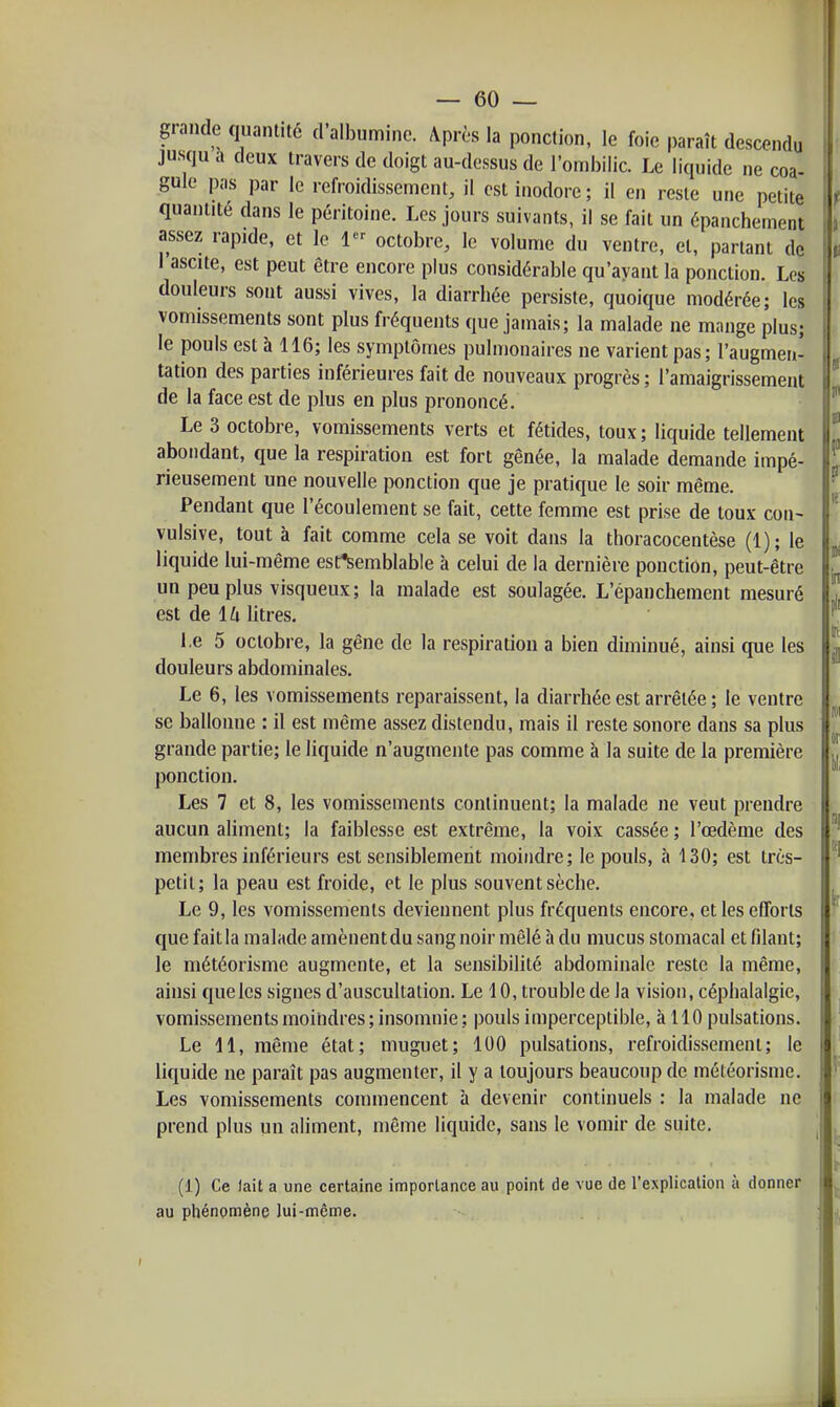 grande quantité d'albumine. Après la ponction, le foie paraît descendu jusqu a deux travers de doigt au-dessus de l'ombilic. Le liquide ne coa- gule pas par le refroidissement, il est inodore ; il en reste une petite quantité dans le péritoine. Les jours suivants, il se fait un épanchement assez rapide, et le 1 octobre, le volume du ventre, et, partant de 1 ascite, est peut être encore plus considérable qu'ayant la ponction. Les douleurs sont aussi vives, la diarrbée persiste, quoique modérée; les vomissements sont plus fréquents que jamais; la malade ne mnnge plus; le pouls est à 116; les symptômes pulmonaires ne varient pas; l'augmen- tation des parties inférieures fait de nouveaux progrès ; l'amaigrissement de la face est de plus en plus prononcé. Le 3 octobre, vomissements verts et fétides, toux ; liquide tellement abondant, que la respiration est fort gênée, la malade demande impé- rieusement une nouvelle ponction que je pratique le soir même. Pendant que l'écoulement se fait, cette femme est prise de toux con- vulsive, tout à fait comme cela se voit dans la thoracocentèse (1); le liquide lui-même est*Semblable à celui de la dernière ponction, peut-être un peu plus visqueux; la malade est soulagée. L'épanchement mesuré est de lu litres. l.e 5 octobre, la gêne de la respiration a bien diminué, ainsi que les douleurs abdominales. Le 6, les vomissements reparaissent, la diarrhée est arrêtée ; le ventre se ballonne : il est même assez distendu, mais il reste sonore dans sa plus grande partie; le liquide n'augmente pas comme à la suite de la première ponction. Les 7 et 8, les vomissements continuent; la malade ne veut prendre aucun aliment; la faiblesse est extrême, la voix cassée ; l'œdème des membres inférieurs est sensiblement moindre; le pouls, à 130; est très- petit; la peau est froide, et le plus souvent sèche. Le 9, les vomissements deviennent plus fréquents encore, et les efforts que fait la malade amènent du sang noir mêlé à du mucus stomacal et filant; le météorisme augmente, et la sensibilité abdominale reste la même, ainsi que les signes d'auscultation. Le 10, trouble de la vision, céphalalgie, vomissements moindres; insomnie; pouls imperceptible, à 110 pulsations. Le 11, même état; muguet; 100 pulsations, refroidissement; le liquide ne paraît pas augmenter, il y a toujours beaucoup de météorisme. Les vomissements commencent h devenir continuels : la malade ne prend plus un aliment, même liquide, sans le vomir de suite. (1) Ce fait a une certaine importance au point de vue de l'explication à donner au phénomène lui-même. . .