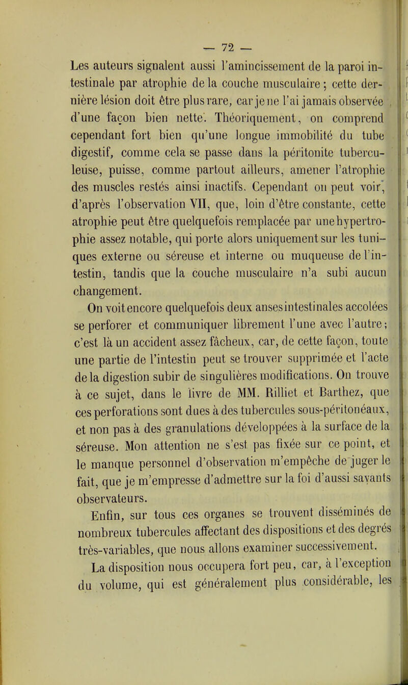 Les auteurs signalent aussi l'amincissement de la paroi in- testinale par atrophie delà couche musculaire; celte der- nière lésion doit être plus rare, car je ne l'ai jamais observée , d'une façon bien nette. Théoriquement, on comprend cependant fort bien qu'une longue immobilité du tube digestif, comme cela se passe dans la péritonite tubercu- leuse, puisse, comme partout ailleurs, amener l'atrophie des muscles restés ainsi inactifs. Cependant on peut voir', d'après l'observation VII, que, loin d'être constante, cette atrophia peut être quelquefois remplacée par une hypertro- phie assez notable, qui porte alors uniquement sur les tuni- ques externe ou séreuse et interne ou muqueuse de l'in- testin, tandis que la couche musculaire n'a subi aucun changement. On voit encore quelquefois deux anses intestinales accolées se perforer et communiquer librement l'une avec l'autre; c'est là un accident assez fâcheux, car, de cette façon, toute une partie de l'intestin peut se trouver supprimée et l'acte delà digestion subir de singulières modifications. On trouve à ce sujet, dans le livre de MM. Rilliet et Barthez, que ces perforations sont dues à des tubercules sous-péritonéaux, et non pas à des granulations développées à la surface de la séreuse. Mon attention ne s'est pas fixée sur ce point, et le manque personnel d'observation m'empêche de juger le fait, que je m'empresse d'admettre sur la foi d'aussi savants observateurs. Enfin, sur tous ces organes se trouvent disséminés de nombreux tubercules affectant des dispositions et des degrés très-variables, que nous allons examiner successivement. La disposition nous occupera fort peu, car, à l'exception du volume, qui est généralement plus considérable, les