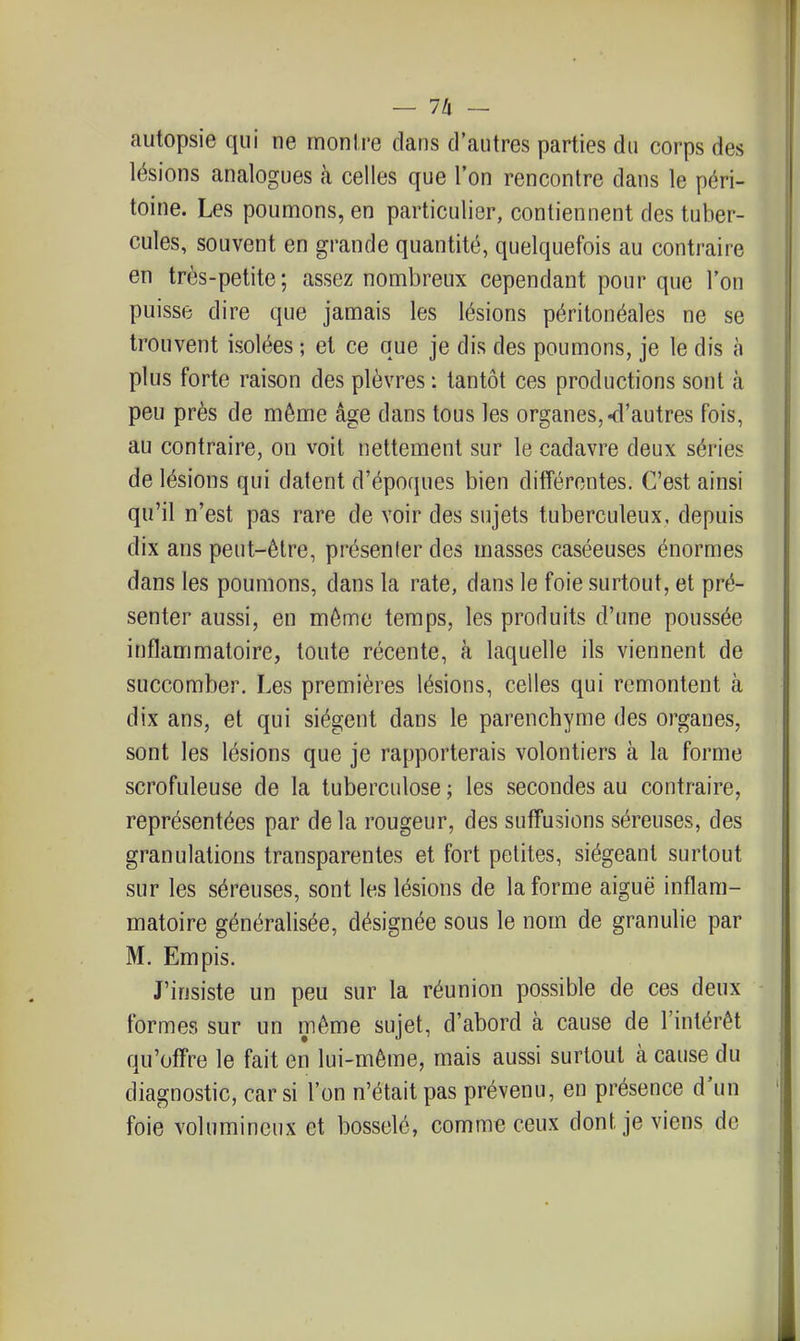 autopsie qui ne rnonire clans d'autres parties du corps des lésions analogues à celles que l'on rencontre dans le péri- toine. Les poumons, en particulier, contiennent des tuber- cules, souvent en grande quantité, quelquefois au contraire en très-petite; assez nombreux cependant pour que l'on puisse dire que jamais les lésions péritonéales ne se trouvent isolées ; et ce que je dis des poumons, je le dis à plus forte raison des plèvres: tantôt ces productions sont à peu près de même âge dans tous les organes,-d'autres fois, au contraire, on voit nettement sur le cadavre deux séries de lésions qui datent d'époques bien différentes. C'est ainsi qu'il n'est pas rare de voir des sujets tuberculeux, depuis dix ans peut-être, présenter des masses caséeuses énormes dans les poumons, dans la rate, dans le foie surtout, et pré- senter aussi, en même temps, les produits d'une poussée inflammatoire, toute récente, à laquelle ils viennent de succomber. Les premières lésions, celles qui remontent à dix ans, et qui siègent dans le parenchyme des organes, sont les lésions que je rapporterais volontiers à la forme scrofuleuse de la tuberculose ; les secondes au contraire, représentées par de la rougeur, des sufFusions séreuses, des granulations transparentes et fort petites, siégeant surtout sur les séreuses, sont les lésions de la forme aiguë inflam- matoire généralisée, désignée sous le nom de granulie par M. Empis. J'insiste un peu sur la réunion possible de ces deux formes sur un même sujet, d'abord à cause de l'intérêt qu'offre le fait en lui-même, mais aussi surtout à cause du diagnostic, car si l'on n'était pas prévenu, en présence d'un foie volumineux et bosselé, comme ceux dont je viens de