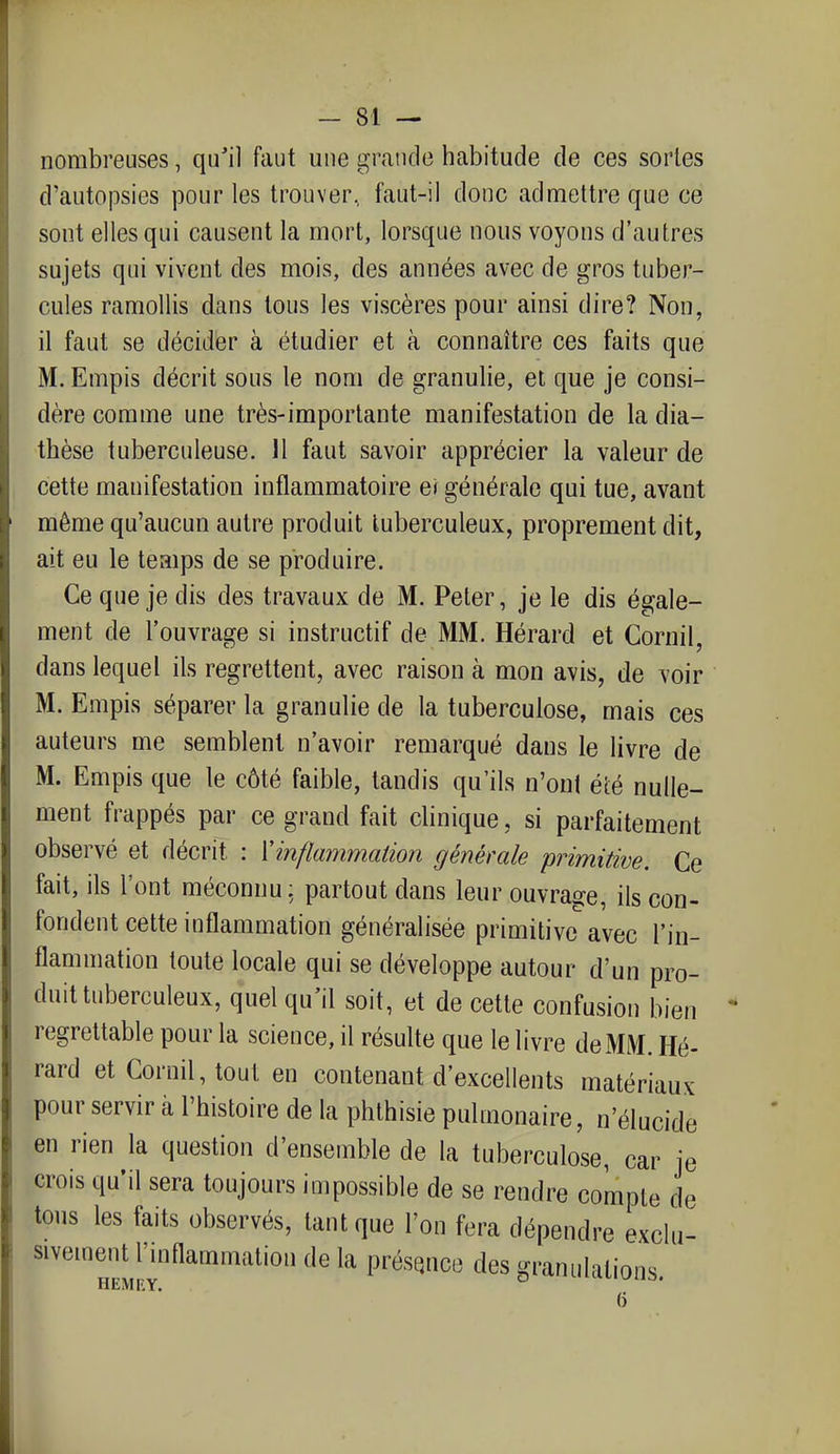 nombreuses, qu'il faut une grande habitude de ces sortes d'autopsies pour les trouver, faut-il donc admettre que ce sont elles qui causent la mort, lorsque nous voyons d'autres sujets qui vivent des mois, des années avec de gros tuber- cules ramollis dans tous les viscères pour ainsi dire? Non, il faut se décider à étudier et à connaître ces faits que M. Empis décrit sous le nom de granulie, et que je consi- dère comme une très-importante manifestation de la dia- thèse tuberculeuse. 11 faut savoir apprécier la valeur de cette manifestation inflammatoire ei générale qui tue, avant même qu'aucun autre produit tuberculeux, proprement dit, ait eu le temps de se produire. Ce que je dis des travaux de M. Peter, je le dis égale- ment de l'ouvrage si instructif de MM. Hérard et Cornil, dans lequel ils regrettent, avec raison à mon avis, de voir M. Empis séparer la granulie de la tuberculose, mais ces auteurs me semblent n'avoir remarqué dans le livre de M. Empis que le côté faible, tandis qu'ils n'ont été nulle- ment frappés par ce grand fait clinique, si parfaitement observé et décrit : Vinflammation générale primitive. Ce fait, ils l'ont méconnu; partout dans leur ouvrage, ils con- fondent cette inflammation généralisée primitive avec l'in- flammation toute locale qui se développe autour d'un pro- duit tuberculeux, quel qu'il soit, et de cette confusion bien regrettable pour la science, il résulte que le livre de MM. Hé- rard et Cornil, tout en contenant d'excellents matériaux pour servir à l'histoire de la phthisie pulmonaire, n'élucide en rien la question d'ensemble de la tuberculose, car je crois qu'il sera toujours impossible de se rendre compte de tous les faits observés, tant que l'on fera dépendre exclu- sivement l'inflammation de la présejico des granulations HEMEY. ° ^^«viio. ()