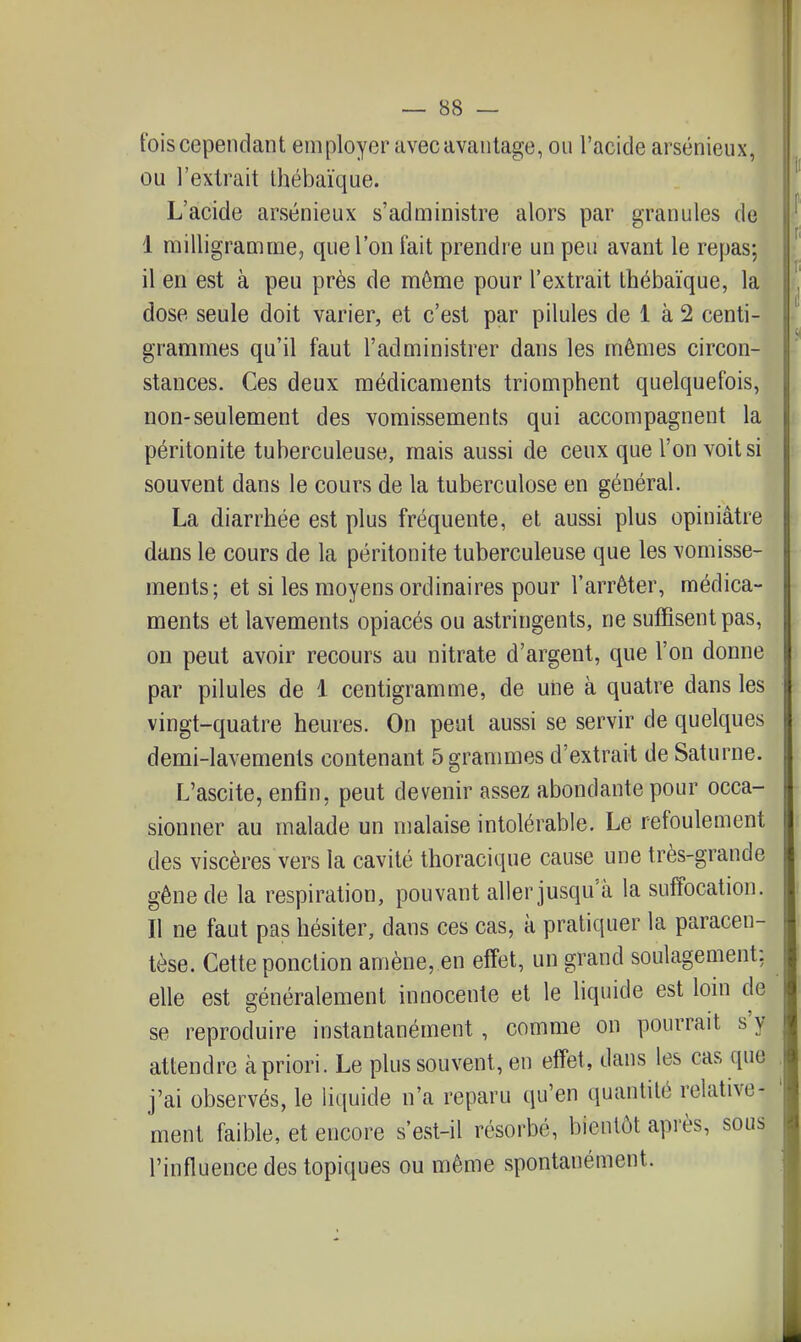 fois cependant employer avec avantage, ou l'acide arsénieux, ou l'extrait thébaïque. L'acide arsénieux s'administre alors par granules de I milligramme, que l'on fait prendre un peu avant le repas; il en est à peu près de même pour l'extrait thébaïque, la dose seule doit varier, et c'est par pilules de 1 à 2 centi- grammes qu'il faut l'administrer dans les mêmes circon- stances. Ces deux médicaments triomphent quelquefois, non-seulement des vomissements qui accompagnent la péritonite tuberculeuse, mais aussi de ceux que l'on voit si souvent dans le cours de la tuberculose en général. La diarrhée est plus fréquente, et aussi plus opiniâtre dans le cours de la péritonite tuberculeuse que les vomisse- ments; et si les moyens ordinaires pour l'arrêter, médica- ments et lavements opiacés ou astringents, ne suffisent pas, on peut avoir recours au nitrate d'argent, que l'on donne par pilules de 1 centigramme, de une à quatre dans les vingt-quatre heures. On peut aussi se servir de quelques demi-lavements contenant 5 grammes d'extrait de Saturne. \ L'ascite, enfin, peut devenir assez abondante pour occa- | sionner au malade un malaise intolérable. Le refoulement i des viscères vers la cavité thoracique cause une très-grande gêne de la respiration, pouvant aller jusqu'à la suffocation. II ne faut pas hésiter, dans ces cas, à pratiquer la paracen- tèse. Cette ponction amène, en effet, un grand soulagement: elle est généralement innocente et le liquide est lom de se reproduire instantanément, comme on pourrait s'y attendre à priori. Le plus souvent, en effet, dans les cas que j'ai observés, le liquide n'a reparu qu'en quantité relative- ' ment faible, et encore s'est-il résorbé, bientôt après, sous l'influence des topiques ou même spontanément.