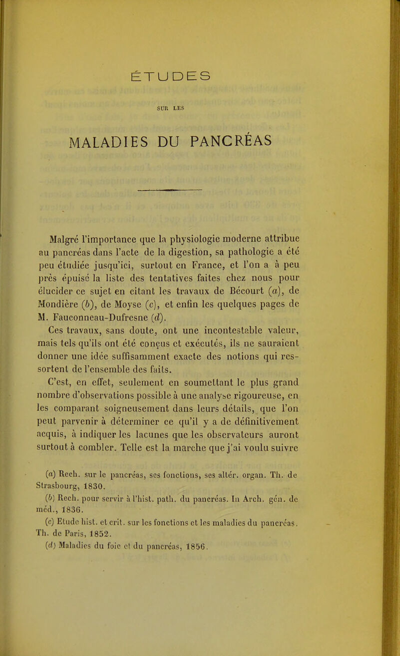 ÉTUDES SUR LES MALADIES DU PANCRÉAS Malgré l'importance que la physiologie moderne attribue au pancréas dans l'acte de la digestion, sa pathologie a été peu étudiée jusqu'ici, surtout en France, et l'on a à peu près épuisé la liste des tentatives faites chez nous pour élucider ce sujet en citant les travaux de Bécourt (a), de Mondière (6), de Moyse (c), et enfin les quelques pages de M. Fauconneau-Dufresne (rf). Ces travaux, sans doute, ont une incontestable valeur, mais tels qu'ils ont été conçus et exécutés, ils ne sauraient donner une idée suffisamment exacte des notions qui rcs- sortenl de l'ensemble des faits. C'est, en effet, seulement en soumettant le plus grand nombre d'observations possible à une analyse rigoureuse, en les comparant soigneusement dans leurs détails, que l'on peut parvenir à déterminer ce qu'il y a de définitivement acquis, à indiquer les lacunes que les observateurs auront surtout à combler. Telle est la marche que j'ai voulu suivre (a) Rech. sur le pancréas, ses fondions, ses aller, organ. Th. de Strasbourg, 1830. (b) Rech. pour servir àl'hist. path. du pancréas. In Arch. gén. de méd., 1836. (c) Etude hist. et crlt. sur les fondions et les maladies du pancréas. Th. de Paris, 1852. (rf) Maladies du foie et du pancréas, 1856.